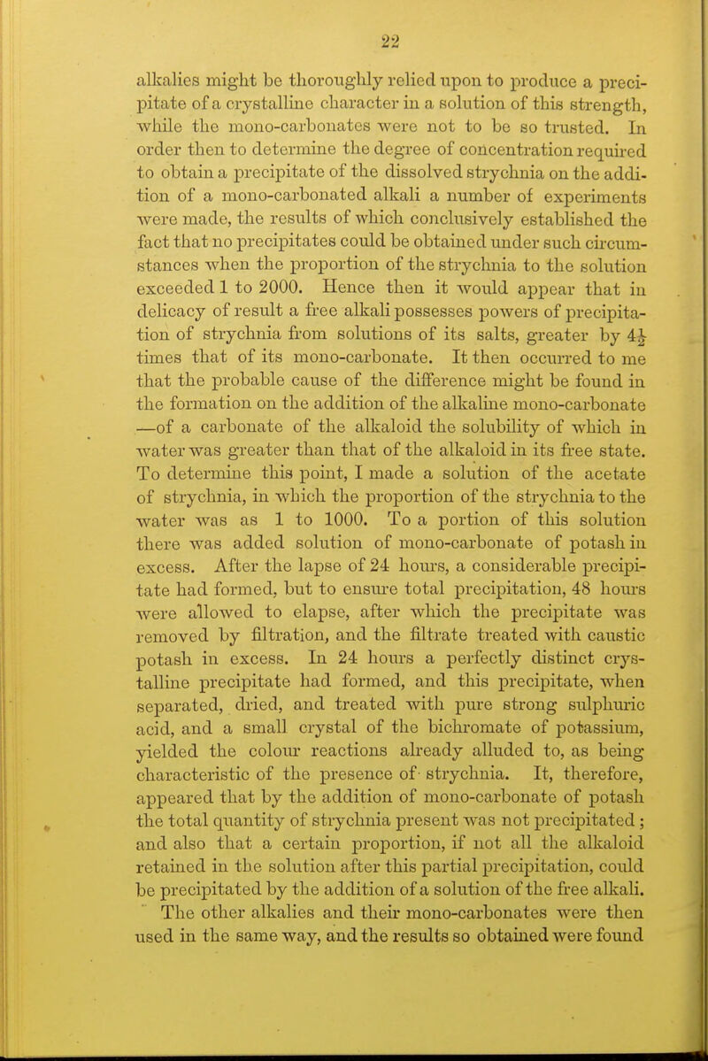 alkalies might be thoroughly relied upon to produce a preci- pitate of a crystalline character in a solution of this strength, while the mono-carbonates were not to be so trusted. In order then to determine the degree of concentration requu-ed to obtain a precipitate of the dissolved strychnia on the addi- tion of a mono-carbonated alkali a number of experiments were made, the results of which conclusively established the fact that no precipitates could be obtained under such cu-cum- stances when the proportion of the strychnia to the solution exceeded 1 to 2000. Hence then it would appear that in delicacy of result a free alkali possesses powers of precipita- tion of strychnia from solutions of its salts, greater by 4^ times that of its mono-carbonate. It then occurred to me that the probable cause of the difference might be found in the formation on the addition of the alkaline mono-carbonate —of a carbonate of the alkaloid the solubility of which in water was greater than that of the alkaloid in its free state. To determine this point, I made a solution of the acetate of strychnia, in which the proportion of the strychnia to the water was as 1 to 1000. To a portion of this solution there was added solution of mono-carbonate of potash in excess. After the lapse of 24 hours, a considerable precipi- tate had formed, but to ensure total precipitation, 48 hoiu-s were allowed to elapse, after which the precipitate was removed by filtration, and the filtrate treated with caustic potash in excess. In 24 hours a perfectly distinct cr^'-s- talline precipitate had formed, and this precipitate, when separated, dried, and treated with pure strong sulphuric acid, and a small crystal of the bichromate of potassium, yielded the colom' reactions already alluded to, as being characteristic of the presence of- strychnia. It, therefore, appeared that by the addition of mono-carbonate of potash the total quantity of strychnia present was not precipitated; and also that a certain proportion, if not all the alkaloid retained in the solution after this partial precipitation, could be precipitated by the addition of a solution of the free alkali. The other alkalies and their mono-carbonates were then used in the same way, and the results so obtained were found