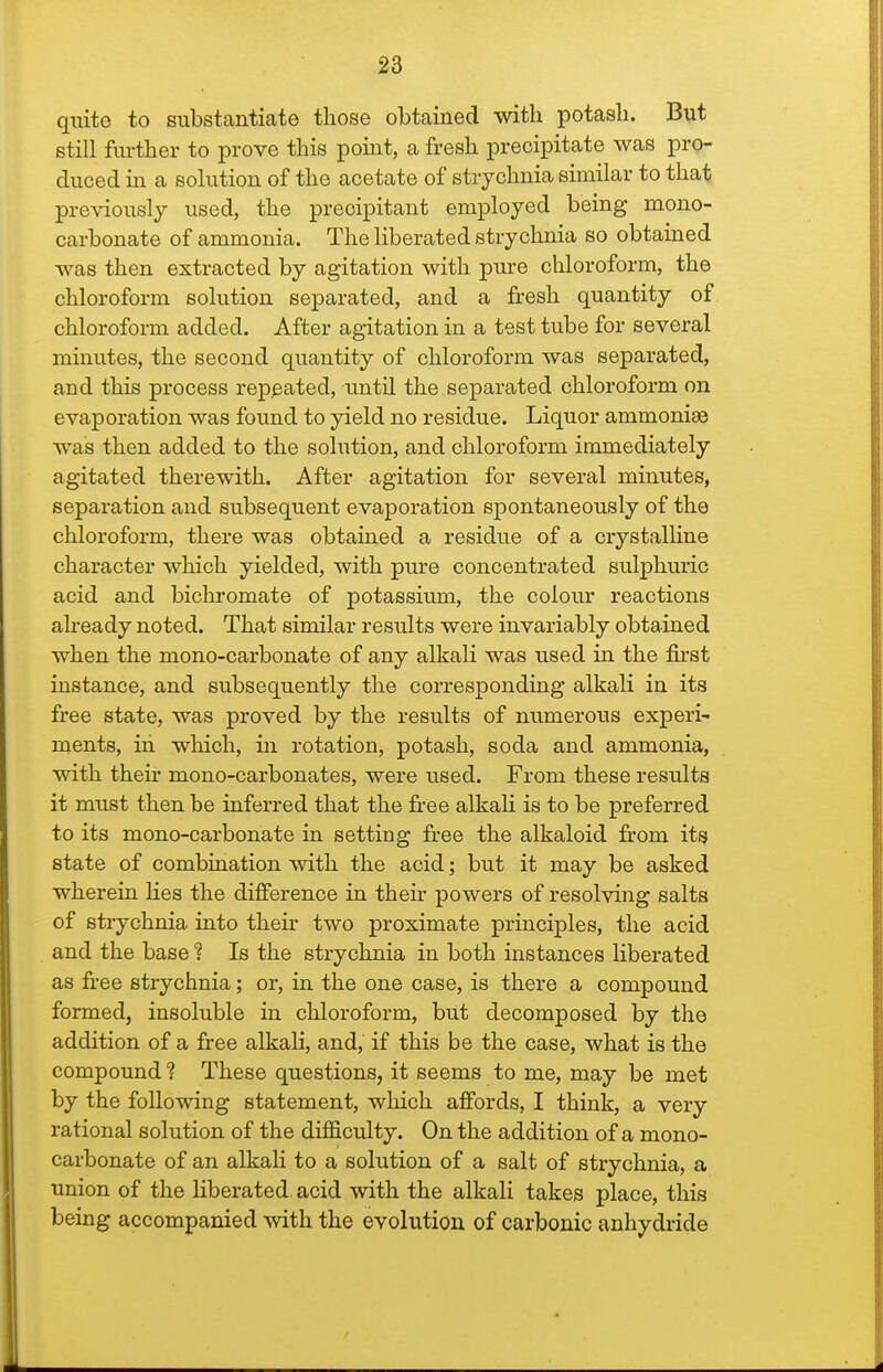 quite to substantiate those obtained with potash. But still further to prove this point, a fresh precipitate was pro- duced in a solution of the acetate of strychnia similar to that previously used, the precipitant employed being mono- carbonate of ammonia. The liberated strychnia so obtained was then extracted by agitation with pure chloroform, the chloroform solution separated, and a firesh quantity of chloroform added. After agitation in a test tube for several minutes, the second quantity of chloroform was separated, and this process repeated, until the separated chloroform on evaporation was found to yield no residue. Liquor ammonias was then added to the solution, and chloroform immediately agitated therewith. After agitation for several minutes, separation and subsequent evaporation spontaneously of the chloroform, there was obtained a residue of a crystalline character which yielded, with pure concentrated sulphuric acid and bichromate of potassium, the colour reactions already noted. That similar results were invariably obtained when the mono-carbonate of any alkali was used in the first instance, and subsequently the corresponding alkali in its free state, was proved by the results of numerous experi- ments, in wliich, in rotation, potash, soda and ammonia, with their mono-carbonates, were used. From these results it must then be inferred that the free alkali is to be preferred to its mono-carbonate in setting free the alkaloid from its state of combination with the acid; but it may be asked wherein Hes the dilference in their powers of resolving salts of strychnia into thefr two proximate principles, the acid and the base ? Is the strychnia in both instances liberated as free strychnia; or, in the one case, is there a compound formed, insoluble in chloroform, but decomposed by the addition of a free alkah, and, if this be the case, what is the compound ? These questions, it seems to me, may be met by the following statement, which affords, I think, a very rational solution of the difficulty. On the addition of a mono- carbonate of an alkali to a solution of a salt of strychnia, a union of the liberated acid with the alkali takes place, this being accompanied Avith the evolution of carbonic anhydride