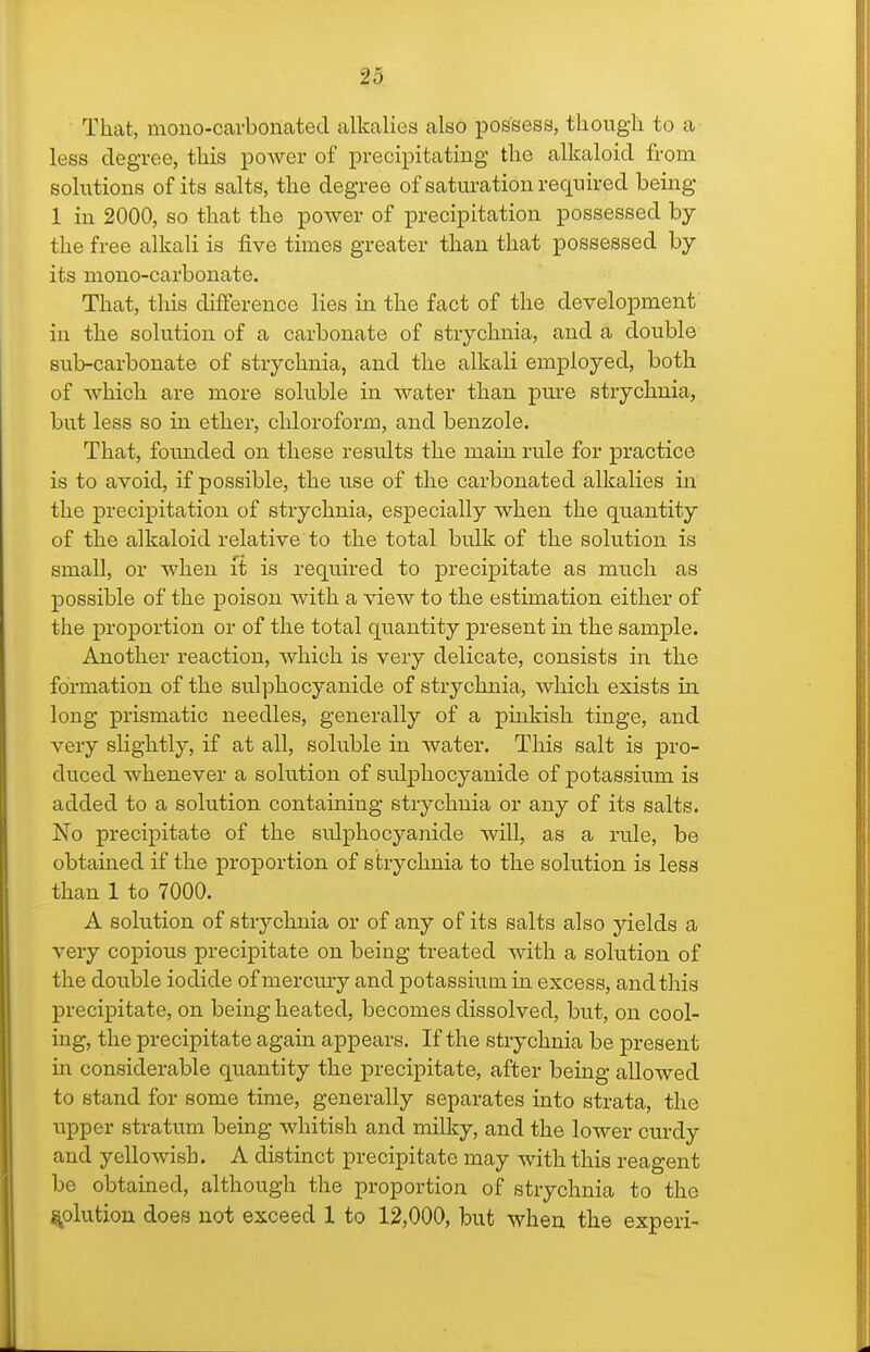 ?5 That, mono-carbonated alkalies also possess, tliougli to a less degree, this power of precipitating the alkaloid from solutions of its salts, the degree of satm-ation required being 1 in 2000, so that the power of precipitation possessed by the free alkali is five times greater than that possessed by its mono-carbonate. That, this difference lies in the fact of the development in the solution of a carbonate of strychnia, and a double sub-carbonate of strychnia, and the alkali employed, both of which are more soluble in water than pm'e strychnia, but less so in ether, cliloroform, and benzole. That, founded on these results the main rule for practice is to avoid, if possible, the use of the carbonated alkalies in the precipitation of strychnia, especially when the quantity of the alkaloid relative to the total bulk of the solution is small, or when it is required to precipitate as much as possible of the poison with a view to the estimation either of the proportion or of the total quantity present in the sample. Another reaction, which is very delicate, consists in the formation of the sulphocyanide of strychnia, which exists in long prismatic needles, generally of a pinkish tinge, and very slightly, if at all, soluble in water. This salt is pro- duced whenever a solution of sulphocyanide of potassium is added to a solution containing strychnia or any of its salts. No precijpitate of the sulphocyanide will, as a rule, be obtained if the proportion of strychnia to the solution is less than 1 to 7000. A solution of strychnia or of any of its salts also yields a very copious precipitate on being treated with a solution of the double iodide of mercmy and potassium in excess, and this precipitate, on being heated, becomes dissolved, but, on cool- ing, the precipitate again appears. If the strychnia be present in considerable quantity the precipitate, after being allowed to stand for some time, generally separates into strata, the upper stratum being whitish and milky, and the lower curdy and yellowish. A distinct precipitate may with this reagent be obtained, although the proportion of strychnia to the solution does not exceed 1 to 12,000, but when the experi-
