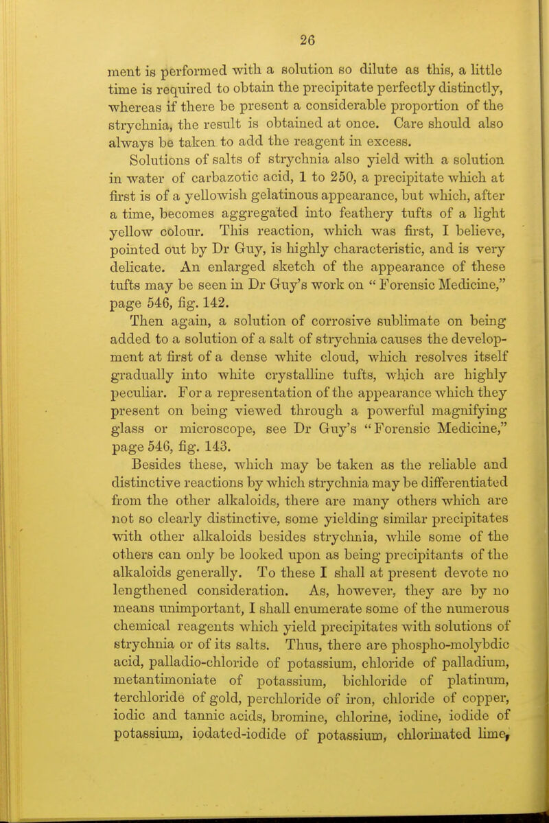 ment is performed witli a solution so dilute as this, a little time is required to obtain the precipitate perfectly distinctly, whereas if there be present a considerable proportion of the strychnia, the result is obtained at once. Care should also always be taken to add the reagent in excess. Solutions of salts of strychnia also yield with a solution in water of carbazotic acid, 1 to 250, a precipitate which at &st is of a yellowish gelatinous appearance, but which, after a time, becomes aggregated into feathery tufts of a light yellow colour. This reaction, which was fii-st, I believe, pointed out by Dr Guy, is highly characteristic, and is very delicate. An enlarged sketch of the appearance of these tufts may be seen in Dr Guy's work on  Forensic Medicine, page 546, fig. 142. Then again, a solution of corrosive sublimate on being added to a solution of a salt of strychnia causes the develop- ment at first of a dense white cloud, which resolves itself gradually into white crystalline tufts, which are highly peculiar. For a representation of the appearance which they present on being viewed through a powerful magnifying glass or microscope, see Dr Guy's Forensic Medicine, page 546, fig. 143. Besides these, which may be taken as the reliable and distmctive reactions by which strychnia may be differentiated from the other alkaloids, there are many others which are not so clearly distinctive, some yielding similar precipitates with other alkaloids besides stryclmia, while some of the others can only be looked upon as being precipitants of the alkaloids generally. To these I shall at present devote no lengthened consideration. As, however, they are by no means unimportant, I shall enumerate some of the numerous chemical reagents which yield precipitates with solutions of strychnia or of its salts. Thus, there are phospho-molybdic acid, palladio-chloride of potassium, chloride of palladium, metantimoniate of potassium, bichloride of platinum, terchloride of gold, percliloride of u-on, chloride of copper, iodic and tannic acids, bromine, chlorine, iodine, iodide of potassium, iodated-iodide of potassium, chlorinated Hme,