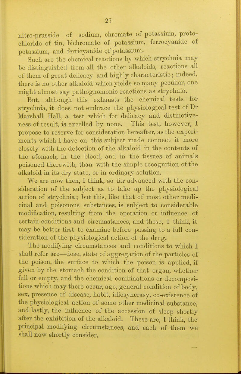 nitro-prusside of sodium, clironicate of potassium, proto- cliloride of tin, bichromate of potassium, ferrocyanide of potassium, and ferricyanide of potassium. Such are the chemical reactions by which strychnia may be distinguished from all the other alkaloids, reactions all of them of great delicacy and highly characteristic; indeed, there is no other alkaloid which yields so many peculiar, one might almost say pathognomonic reactions as strychnia. But, although this exhausts the chemical tests for strychnia, it does not embrace the physiolo gical test of Dr Marshall Hall, a test which for delicacy and distinctive- ness of result, is excelled by none. This test, however, I propose to reserve for consideration hereafter, as the experi- ments which I have on this subject made connect it more closely with the detection of the alkaloid in the contents of the stomach, in the blood, and in the tissues of animals poisoned therewith, than with the simple recognition of the alkaloid in its dry state, or in ordinary solution. We are now then, I think, so far advanced with the con- sideration of the subject as to take up the physiological action of strychnia; but this, like that of most other medi- cinal and poisonous substances, is subject to considerable modification, resulting from the operation or influence of certain conditions and circumstances, and these, I think, it may be better first to examine before passing to a full con- sideration of the physiological action of the drug. The modifying circumstances and conditions to which I shall r^er are—dose, state of aggregation of the particles of the poison, the surface to which the poison is applied, if given by the stomach the condition of that organ, whether full or empty, and the chemical combinations or decomposi- tions which may there occur, age, general condition of body, sex, presence of disease, habit, idiosyncrasy, co-existence of the physiological action of some other medicinal substance, and lastly, the influence of the accession of sleep shortly after the exhibition of the alkaloid. These are, T think, the principal modifying circumstances, and each of them we shall now shortly consider.