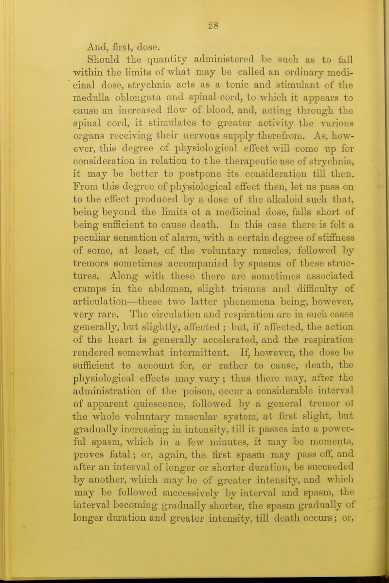 And, firfet, dose. Should the quantity administered be such as to fall within the limits of what may be called an ordinary medi- cinal dose, strychnia acts as a tonic and stimulant of the medulla oblongata and spinal cord, to which it appears to cause an increased flow of blood, and, acting through the spinal cord, it stimulates to greater activity the various organs receiving their nervous supply therefrom. As, how- ever, this degree of physiolo gical effect will come uj) for consideration in relation to the therapeutic use of strychnia, it may be better to postpone its consideration till then. From this degree of physiological effect then, let us pass on to the effect produced by a dose of the alkaloid such that, being beyond the limits of a medicinal dose, falls short of being sufficient to cause death. In this case there is felt a peculiar sensation of alarm, with a certain degree of stiffness of some, at least, of the voluntary muscles, followed by tremors sometimes accompanied by spasms of these struc- tures. Along with these there are sometimes associated cramps in the abdomen, slight trismus and difficulty of articulation—these two latter phenomena being, however, very rare. The circulation and respiration are in such cases generally, but slightly, affected; but, if affected, the action of the heart is generally accelerated, and the respiration rendered somewhat intermittent. If, however, the dose be sufficient to account for, or rather to cause, death, the physiological effects may vary; thus there may, after the administration of the poison, occur a considerable interval of apparent quiescence, followed by a general tremor of the whole voluntary muscular system, at first slight, but gradually increasing in intensity, till it passes into a power- ful spasm, which in a few mmutes, it may be moments, proves fatal; or, again, the first spasm may pass off, and after an interval of longer or shorter duration, be succeeded by another, which may be of greater intensity, and which may be folloAved successively by interval and spasm, the interval becoming gradually shorter, the spasm gradually of longer dm-atiou and greater intensity, till death occurs; or,