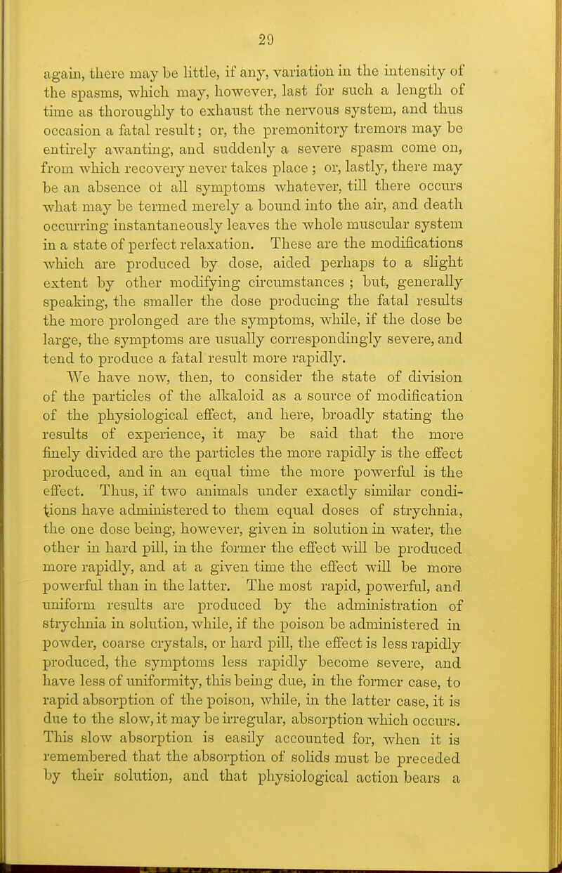 again, there may be little, if any, variation in the intensity of the spasms, which may, however, last for such a length of time as thoroughly to exhaust the nervous system, and thus occasion a fatal result; or, the premonitory tremors may be entirely awanting, and suddenly a severe spasm come on, from which recovery never takes place ; or, lastly, there may be an absence ot all symptoms whatever, till there occurs what may be termed merely a bound into the air, and death occurring instantaneously leaves the whole muscular system in a state of perfect relaxation. These are the modifications Avhich are produced by dose, aided perhaps to a slight extent by other modifying circumstances ; but, generally speaking, the smaller the dose producing the fatal results the more prolonged are the symptoms, while, if the dose be large, the symptoms are usually correspondingly severe, and tend to produce a fatal result more rapidly. We have now, then, to consider the state of division of the particles of the alkaloid as a source of modification of the physiological effect, and here, broadly stating the results of experience, it may be said that the more finely divided are the particles the more rapidly is the effect produced, and in an equal time the more powerful is the effect. Thus, if two animals under exactly similar condi- tions have administered to them equal doses of strychnia, the one dose being, however, given in solution in water, the other in hard pill, in the former the effect will be produced more rapidly, and at a given time the effect will be more powerful than in the latter. The most rapid, powerfal, and uniform results are produced by the administration of strychnia in solution, while, if the poison be administered in powder, coarse crystals, or hard pill, the effect is less rapidly produced, the symptoms less rapidly become severe, and have less of uniformity, this being due, in the former case, to rapid absorption of the poison, while, in the latter case, it is due to the slow, it may be irregular, absorption which occurs. This slow absorption is easily accounted for, when it is remembered that the absorption of solids must be preceded by their solution, and that physiological action bears a