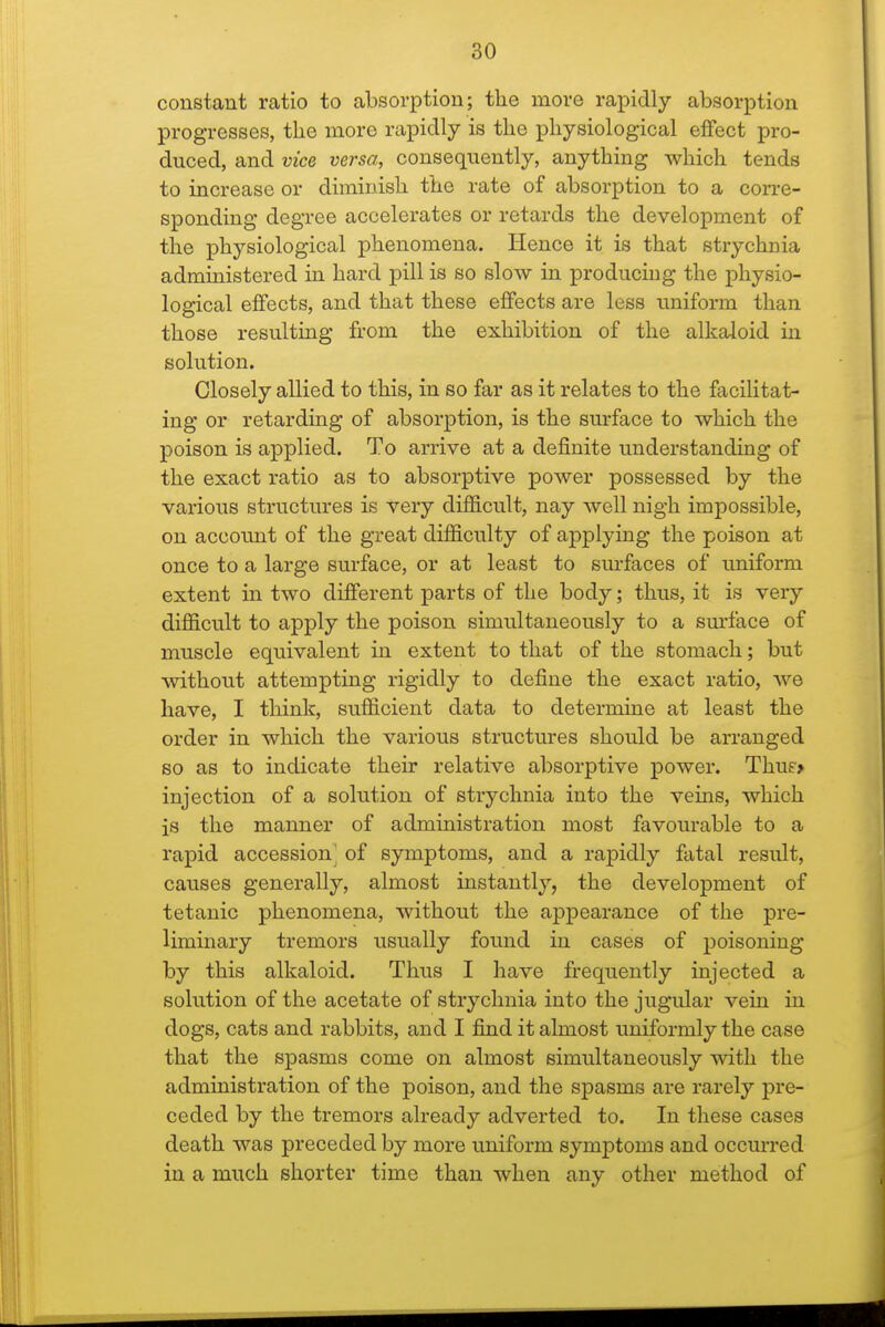 constant ratio to absorption; the more rapidly absorption progresses, the more rapidly is the physiological effect pro- duced, and vice versa, consequently, anything which tends to increase or diminish the rate of absorption to a corre- sponding degree accelerates or retards the development of the physiological phenomena. Hence it is that strychnia administered in hard pill is so slow in producing the physio- logical effects, and that these effects are less uniform than those resulting from the exhibition of the alkaloid in solution. Closely allied to this, in so far as it relates to the facilitat- ing or retarding of absorption, is the surface to which the poison is applied. To arrive at a definite understanding of the exact ratio as to absorptive power possessed by the various structures is very difficult, nay well nigh impossible, on account of the great difficulty of applying the poison at once to a large surface, or at least to sm-faces of tmiform extent in two different parts of the body; thus, it is very difficult to apply the poison simultaneously to a sm'face of muscle equivalent in extent to that of the stomach; but without attempting rigidly to define the exact ratio, we have, I think, sufficient data to determine at least the order in which the various structures should be arranged so as to indicate their relative absorptive power. Thuf* injection of a solution of strychnia into the vems, which is the manner of administration most favourable to a rapid accession of symptoms, and a rapidly fatal result, causes generally, almost instantly, the development of tetanic phenomena, without the appearance of the pre- liminary tremors usually found in cases of poisoning by this alkaloid. Thus I have frequently injected a solution of the acetate of strychnia into the jugular vein in dogs, cats and rabbits, and I find it almost uniformly the case that the spasms come on almost simultaneously with the administration of the poison, and the spasms are rarely pre- ceded by the tremors already adverted to. In these cases death was preceded by more uniform symptoms and occurred in a much shorter time than when any other method of