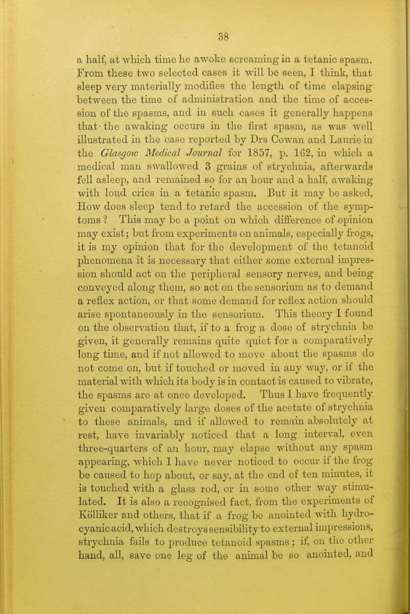 a half, at which time he awoke screamiug in a tetanic spasm. From these two selected cases it will be seen, I think, that sleep veiy materially modifies the length of time elapsing between the time of administration and the time of acces- sion of the spasms, and in such cases it generally happens that-the awaking occurs in the first spasm, as was well illustrated in the oase reported by Drs Cowan and Laurie in the Glasgoxo Medical Journal for 1857, p. 1G2, in which a medical man swallowed 3 grams of strychnia, afterwards fell asleep, and remained so for an hour and a half, awaking with loud cries in a tetanic spasm. But it may be asked. How does sleep tend to retard the accession of the symp- toms % This may be a point on which difference of opinion may exist; but fi-om experiments on animals, especially frogs, it is my opinion that for the development of the tetanoid phenomena it is necessary that either some external impres- sion should act on the peripheral sensory nerves, and being conveyed along them, so act on the sensorium as to demand a reflex action, or that some demand for reflex action should arise spontaneously in the sensorium. This theory I found on the observation that, if to a frog a dose of strychnia be given, it generally remains quite quiet for a comparatively long time, and if not allowed to move about the spasms do not come on, but if touched or moved in any way, or if the material with which its body is in contact is caused to vibrate, the spasms are at once developed. Thus I have frequently given comparatively large doses of the acetate of strychnia to these animals, and if allowed to remain absolutely at rest, have invariably noticed that a long interval, even three-quarters of an hour, may elapse without any spasm appearing, which I have never noticed to occm- if the frog- be caused to hop about, or say, at the end of ten minutes, it is touched with a glass rod, or in some other way stimu- lated. It is also a recognised fact, from the experiments of Kolliker and others, that if a frog be anointed with hydro- cyanic acid, which destroys sensibflity to external unpressions, strychnia fails to produce tetanoid spasms; if, on the other hand, all, save one leg of the animal be so anointed, and
