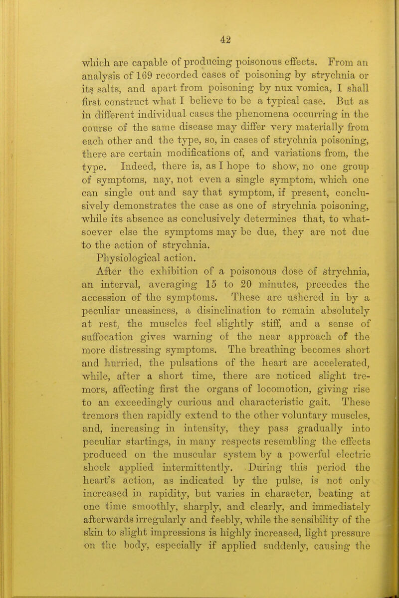 which are capable of prodiicmg poisonous effects. From an ana]ysis of 169 recorded cases of poisoning by strychnia or it^ salts, and apart from poisoning by mix vomica, I shall first construct what I believe to be a typical case. But as in different individual cases the phenomena occurring in the course of the same disease may differ very materially fit-om each other and the type, so, in cases of strycluiia poisoning, there are certain modifications of, and variations from, the type. Indeed, there is, as I hojDe to show, no one group of symptoms, nay, not even a single symptom, which one can single out and say that symptom, if present, conclu- sively demonstrates the case as one of strychnia poisoning, while its absence as conclusively determines that, to what- soever else the symptoms may be due, they are not due to the action of strychnia. Physiological action. After the exhibition of a poisonous dose of strychnia, an interval, averaging 15 to 20 minutes, precedes the accession of the symptoms. These are ushered in by a peculiar uneasiness, a disinclination to remain absolutely at rest; the muscles feel slightly stiff, and a sense of suffocation gives warning of the near approach of the more distressing symptoms. The breathing becomes short and hurried, the pulsations of the heart are accelerated, while, after a short time, there are noticed slight tre- mors, affecting first the organs of locomotion, giving rise to an exceedingly curious and characteristic gait. These tremors then rapidly extend to the other voluntary muscles, and, increasing in intensity, they pass gradually into peculiar startings, in many respects resembling the effects produced on the muscular system by a powerful electric shock applied mtermittently. During this period the heart's action, as indicated by the pulse, is not only increased in rapidity, but varies in character, beatmg at one time smoothly, sharply, and clearly, and immediately afterwards ii-regularly and feebly, while the sensibility of the skin to slight impressions is highly increased, light pressm-e on the body, especially if applied suddenly, causing the
