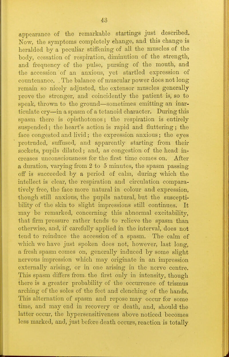 appearance of the remarkable startinga just described. Now, tlie symptoms completely change, and tliis change is heralded by a peculiar stiffening of all the muscles of the body, cessation of respiration, diminution of the strength, and frequency of the pulse, pursing of the mouth, and the accession of an anxious, yet startled expression of coimtenance. . The balance of muscular power does not long remain so nicely adjusted, the extensor muscles generally prove the stronger, and coincidently the patient is, so to speak, thrown to the ground—sometimes emitting an inar- ticulate cry—in a spasm of a tetanoid character. During this spasm there is opisthotonos; the respu'ation is entirely suspended; the heart's action is rapid and fluttering; the face congested and livid; the expression anxious; the eyes protruded, suffused, and apparently starting from their sockets, pupils dilated; and, as congestion of the head in- creases unconsciousness for the first time comes on. After a duration, varying from 2 to 5 minutes, the spasm passing off is succeeded by a period of calm, during which the intellect is clear, the respiration and circulation compara- tively free, the face more natural in colour and expression, though still anxious, the pupils natural, but the suscepti- bihty of the skin to slight impressions still continues. It may be remarked, concerning this abnormal excitability, that firm pressm-e rather tends to relieve the spasm than otherwise, and, if carefully applied in the interval, does not tend to reinduce the accession of a spasm. The calm of which we have just spoken does not, however, last long, a fi-esh spasm comes on, generally induced by some slight nervous impression which may originate in an impression externally arising, or in one arising in the nerve centre. This spasm dijSers from, the first only in intensity, though there is a greater probability of the occm'rence of trismus arching of the soles of the feet and clenching of the hands. This alternation of spasm and repose may occur for some time, and may end in recovery or death, and, should the latter occur, the hypersensitiveness above noticed becomes less marked, and, just before death occurs, reaction is totally