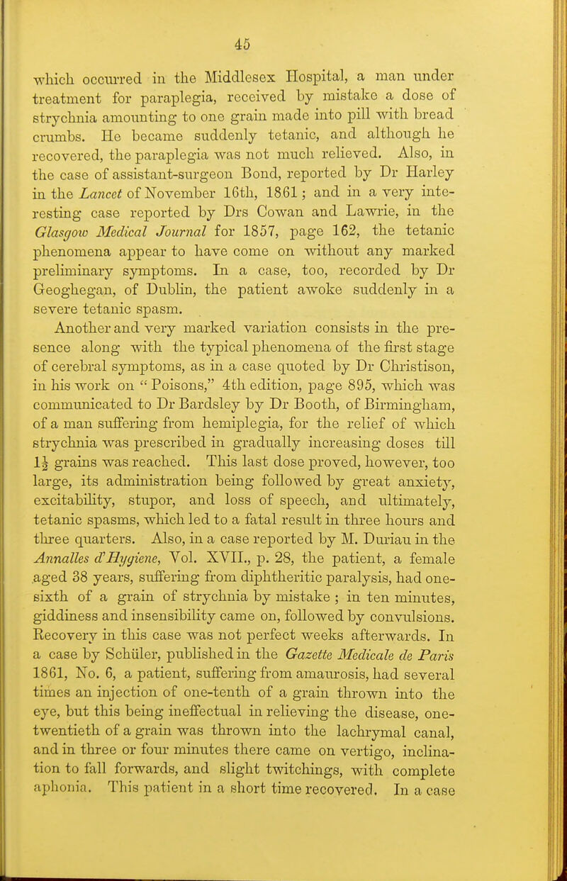 46 which occim-ecl in the Middlesex Hospital, a man under treatment for paraplegia, received by mistake a dose of strychnia amounting to one grain made into pill with bread crumbs. He became suddenly tetanic, and although he recovered, the paraplegia was not much relieved. Also, in the case of assistant-surgeon Bond, reported by Dr Harley in the Za?zce? of November 16th, 1861; and in a very inte- resting case reported by Drs Cowan and Lawrie, in the Glasgoio Medical Journal for 1857, page 162, the tetanic phenomena appear to have come on without any marked preliminary symptoms. In a case, too, recorded by Dr Geoghegan, of Dublin, the patient awoke suddenly in a severe tetanic spasm. Another and very marked variation consists in the pre- sence along with the typical phenomena of the first stage of cerebral symptoms, as in a case quoted by Dr Christison, in his work on Poisons, 4th edition, page 895, which was commimicated to Dr Bardsley by Dr Booth, of Birmingham, of a man suffering from hemiplegia, for the relief of which strychnia was prescribed in gradually increasing doses till 1\ grains was reached. This last dose proved, however, too large, its administration being followed by great anxiety, excitabihty, stupor, and loss of speechj and ultimately, tetanic spasms, which led to a fatal result in three hours and three quarters. Also, in a case reported by M. Duriau in the Annalles cCHygiene, Vol. XVII., p. 28, the patient, a female .aged 38 years, suffering from diphtheritic paralysis, had one- sixth of a grain of strychnia by mistake ; in ten minutes, giddiness and insensibility came on, followed by convulsions. Recovery in this case was not perfect weeks afterwards. In a case by Schiiler, published in the Gazette Medicale de Paris 1861, No. 6, a patient, suffering from amaurosis, had several times an injection of one-tenth of a grain thrown into the eye, but this being ineffectual in relieving the disease, one- twentieth of a grain was thrown into the lachrymal canal, and in three or four minutes there came on vertigo, inclina- tion to fall forwards, and slight twitchings, with complete aphonia. This patient in a short time recovered. In a case
