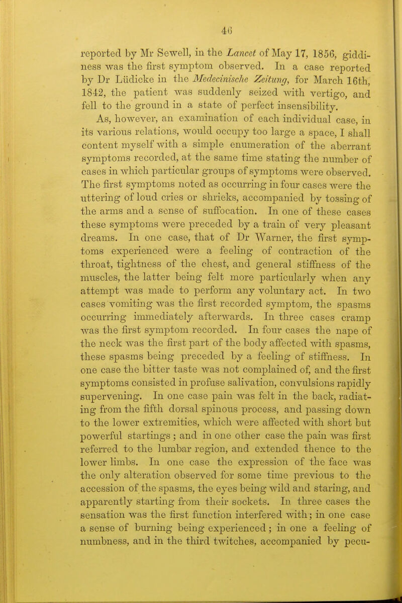 reported by Mr Sewell, in the Lancet of May 17, 1856, giddi- ness was the first symptom observed. In a case reported by Dr Liidicke in the Medecinische Zei'tung, for March 16th, 1842, the patient was suddenly seized with vertigo, and fell to the ground in a state of perfect insensibility. As, however, an examination of each individual case, in its various relations, would occupy too large a space, I shall content myself with a simple enumeration of the aberrant symptoms recorded, at the same time stating the number of cases in which particular groujDS of symptoms were observed. The first symptoms noted as occurring in four cases were the uttering of loud cries or shrieks, accompanied by tossing of the arms and a sense of suffocation. In one of these cases these sym]3toms were preceded by a train of very pleasant dreams. In one case, that of Dr Warner, the first symp- toms experienced were a feeling of contraction of the throat, tightness of the chest, and general stifihess of the muscles, the latter being felt more particularly when any attempt was made to perform any vohmtary act. In two cases vomiting was the first recorded symptom, the spasms occurring immediately afterwards. In three cases cramp was the first symptom recorded. In four cases the nape of the neck was the first part of the body affected with spasms, these spasms being preceded by a feeling of stiffness. In one case the bitter taste was not complained of, and the fii-st symptoms consisted in profuse salivation, convulsions rapidly supervening. In one case pain was felt in the back, radiat- ing from the fifth dorsal spinous process, and passing down to the lower extremities, which were affected with short but powerful startings ; and in one other case the pain was fii-st referred to the lumbar region, and extended thence to the lower limbs. In one case the expression of the face was the only alteration observed for some time previous to the accession of the spasms, the eyes being wild and staring, and apparently startmg fi-om their sockets. In thi-ee cases the sensation was the first function interfered with; in one case a sense of burning being experienced; in one a feeHng of numbness, and in the thu'd twitches, accompanied by pecu-