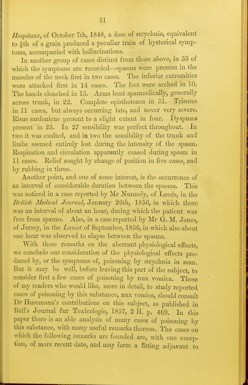 Hospitaiix, of October 7th, 1848, a dose of strychnia, equivalent to ^th of a grain produced a peculiar train of hysterical symp- toms, accompanied with hallucinations. In another group of cases distinct from those above, in 33 of which the symptoms are recorded—spasms were present in the muscles of the neck first in two cases. The inferior extremities were attacked first in 14 cases. The feet were arched in 10. The hands clenched in 15. Arms bent spasmodically, generally across trunk, in 22. Complete opisthotonos in 31. Trismus in 11 cases, but always occurring late, and never very severe. Risus sardonicus present to a slight extent in four. Dyspnoea present in 23. In 27 sensibility was perfect throughout. In two it was exalted, and in two the sensibility of the trunk and limbs seemed entu'ely lost during the intensity of the spasm. Respiration and circulation apparently ceased during spasm in 11 cases. Relief sought by change of position in five cases, and by rubbing in three. Another point, and one of some interest, is the occurrence of an interval of considerable duration between the spasms. This was noticed in a case reported by Mr Nunnely, of Leeds, in the British Medical Journal, January 26th, 1856, in which there was an interval of about an hour, during which the patient was free from spasms. Also, in a case reported by Mr G. M. Jones, of Jersey, in the Lancet of September, 1856, in which also about one hour was observed to elapse between the spasms. With these remarks on the aberrant physiological effects, we conclude om' consideration of the physiological effects pro- duced by, or the symptoms of, poisoning by strychnia in man. But it may be Avell, before leaving this part of the subject, to consider first a few cases of poisoning by nux vomica. Those of my readers who would like, more in detail, to study reported cases of poisoning by this substance, nux vomica, should consult Dr Husemann's contributions on this subject, as published in Reil's Jounial fur Toxicologic, 1857, 2 li. p. 469. In this paper there is an able analysis of many cases of poisoning by this substance, with many useful remarks thereon. The cases on which the following remarks are founded are, with one excep- tion, of more recent date, and may form a fitting adjuvant to