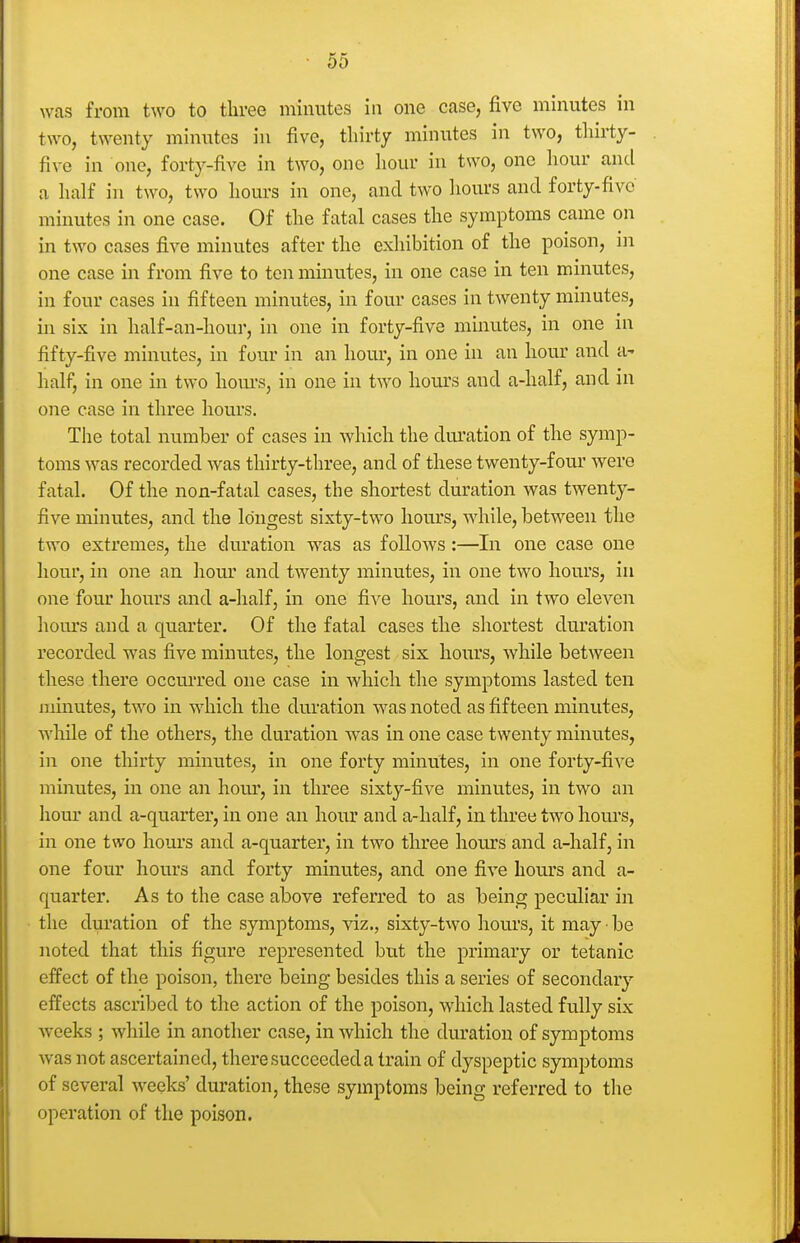 was from two to three minutes in one case, five minutes in two, twenty minutes in five, thirty minutes in two, tliirty- five in one, forty-five in two, one hour in two, one hour and a half in two, two hours in one, and two liours and forty-five minutes in one case. Of the fatal cases the symptoms came on in two cases five minutes after the exhibition of the poison, in one case in from five to ten minutes, in one case in ten minutes, in four cases in fifteen minutes, in four cases in twenty minutes, in six in half-an-hour, in one in forty-five minutes, in one in fifty-five minutes, in four in an hour, in one in an hour and a- half, in one in two hom-s, in one in two hours and a-half, and in one case in three hours. The total number of cases in which the dm-ation of the symp- toms was recorded was thirty-three, and of these twenty-four were fatal. Of the non-fatal cases, the shortest duration was twenty- five minutes, and the longest sixty-two liom*s, while, between the two extremes, the duration was as follows:—In one case one hour, in one an hour and twenty minutes, in one two hours, in one four hours and a-half, in one five hours, and in two eleven hom's and a quarter. Of the fatal cases the shortest duration recorded was five minutes, the longest six hoiu's, while between these there occurred one case in which the symptoms lasted ten minutes, two in which the duration was noted as fifteen minutes, Avhile of the others, the duration was in one case twenty minutes, in one thirty minutes, in one forty minutes, in one forty-five minutes, in one an hom', in three sixty-five minutes, in two an horn and a-quarter, in one an hour and a-half, in three two hours, in one two hom's and a-quarter, in two three hours and a-half, in one four hours and forty minutes, and one five hours and a- quarter. As to the case above referred to as being peculiar in the dm'ation of the symptoms, yiz., sixty-two hours, it may ■ be noted that this figure represented but the primary or tetanic effect of the poison, there being besides this a series of secondary effects ascribed to the action of the poison, which lasted fully six weeks ; while in another case, in which the duration of symptoms was not ascertained, there succeeded a train of dyspeptic symptoms of several weeks' duration, these symptoms being referred to the operation of the poison.