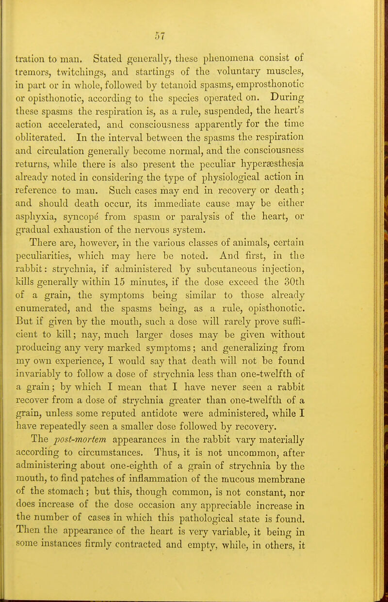 tration to man. Stated generally, these phenomena consist of tremors, twitchings, and starlings of the voluntary muscles, in part or in whole, followed by tetanoid spasms, emprosthonotic or opisthonotic, according to the species operated on. During these spasms the respiration is, as a rule, suspended, the heart's action accelerated, and consciousness apparently for the time obliterated. In the interval between the spasms the respiration and circulation generally become normal, and the consciousness returns, while there is also present the peculiar hypersesthesia already noted in considering the type of physiological action in reference to man. Such cases may end in recovery or death; and should death occur, its immediate cause may be either asphyxia, syncope from spasm or paralysis of the heart, or gradual exhaustion of the nervous system. There are, however, in the various classes of animals, certain peculiarities, which may here be noted. And first, in the rabbit: strychnia, if administered by subcutaneous injection, kills generally within 15 minutes, if the dose exceed the 30th of a grain, the symptoms being similar to those already enumerated, and the spasms being, as a rule, opisthonotic. But if given by the mouth, such a dose will rarely prove suffi- cient to kill; nay, much larger doses may be given without producing any very marked symptoms; and generalizing from my own experience, I would say that death will not be found invariably to follow a dose of strychnia less than one-twelfth of a grain; by which I mean that I have never seen a rabbit recover from a dose of strychnia greater than one-twelfth of a grain, unless some reputed antidote were administered, while I have repeatedly seen a smaller dose followed by recovery. The post-mortem appearances in the rabbit vary materially according to circumstances. Thus, it is not uncommon, after administering about one-eighth of a grain of strychnia by the mouth, to find patches of inflammation of the mucous membrane of the stomach; but this, though common, is not constant, nor does increase of the dose occasion any appreciable increase in the number of cases in which this pathological state is found. Then the appearance of the heart is very variable, it being in some instances firmly contracted and empty, while, in others, it