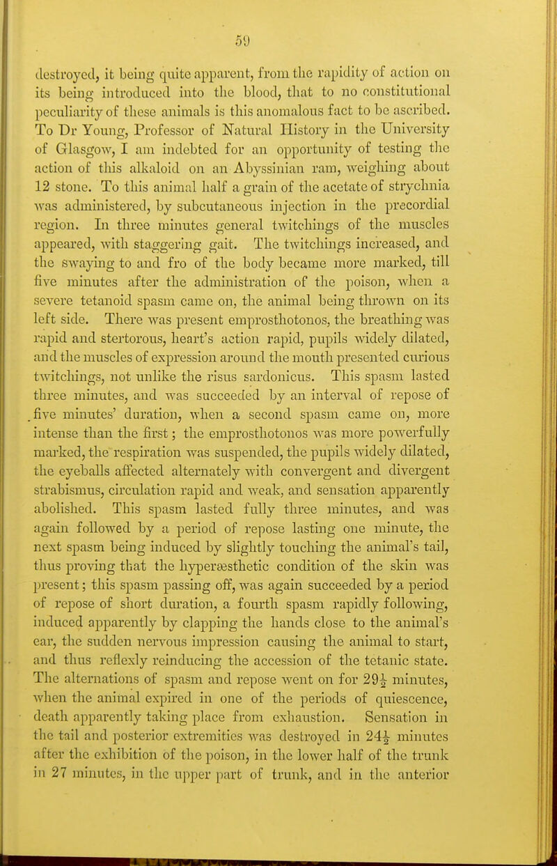 destroyed, it being quite apparent, from the rapidity of action on its being introduced into the blood, that to no constitutional peculiarity of these animals is this anomalous fact to be ascribed. To Dr Young, Professor of Natural History in the University of Glasgow, I am indebted for an opportunity of testing the action of this alkaloid on an Abyssinian ram, weighing about 12 stone. To this animal half a grain of the acetate of strychnia was administered, by subcutaneous injection in the precordial region. In three minutes general twitchings of the muscles appeai'ed, with staggering gait. The twitchings increased, and the swajdng to and fro of the body became more marked, till five minutes after the administration of the poison, Avhen a severe tetanoid spasm came on, the animal being thrown on its left side. There was present emprosthotonos, the breathing Avas rapid and stertorous, heart's action rapid, pupils widely dilated, and the muscles of expression around the mouth presented curious twitchings, not unlike the risus sardonicus. This spasm lasted three minutes, and was succeeded by an interval of repose of .five minutes' duration, when a second spasm came on, more intense than the first; the emprosthotonos Avas more powerfully mai-ked, the respiration was suspended, the pupils widely dilated, the eyeballs affected alternately with convergent and divergent strabismus, circulation rapid and weak, and sensation apparently abolished. This spasm lasted fully three minutes, and was again followed by a period of repose lasting one minute, the next spasm being induced by slightly touching the anhnal's tail, thus proving that the hypersesthetic condition of the skin was present; this spasm passing off, was again succeeded by a period of repose of short duration, a fourth spasm rapidly following, induced apparently by clapping the hands close to the animal's ear, the sudden nervous impression causing the animal to start, and thus reflexly reinducing the accession of the tetanic state. The alternations of spasm and repose went on for 29^ minutes, when the animal expired in one of the periods of quiescence, death apparently taking place from exhaustion. Sensation in the tail and posterior extremities was destroyed in 24^ minutes after the exhibition of the poison, in the lower half of the trunk in 27 minutes, in the upper part of trunk, and in the anterior