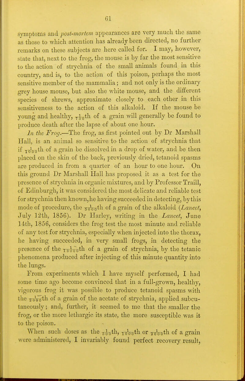 symptoms and post-mortem appearances are very much the same as those to Avhich attention has already been du'ected, no further remarks on these subjects are here called for. I may, however, state that, next to the frog, the mouse is by far the most sensitive to the action of strychnia of the small animals found in this country, and is, to the action of this poison, perhaps the most sensitive member of the mammalia; and not only is the ordinary grey house mouse, but also the white mouse, and the different species of shrews, approximate closely to each other in this sensitiveness to the action of this alkaloid. If the mouse be young and healthy, ^^th of a grain will generally be found to produce death after the lapse of about one hour. In the Frog.—The frog, as first pointed out by Dr Marshall Hall, is an animal so sensitive to the action of strychnia that if -jAijt^ 0^ ^ grain be dissolved in a drop of water, and be then placed on the skin of the back, previously dried, tetanoid spasms are produced in from a quarter of an hour to one hour. On this ground Dr Marshall Hall has proposed it as a test for the presence of strychnia in organic mixtures, and by Professor Traill, of Edinburgh, it was considered the most delicate and reliable test for strychnia then known,he having succeeded in detecting, by this mode of procedure, the ircTT-ijth of a grain of the alkaloid {Lancetj July 12th, 1856). Dr Harley, writing in the Lancet, June 14th, 1856, considers the frog test the most minute and reliable of any test for strychnia, especially when injected into the thorax, he having succeeded, in very small frogs, in detecting the presence of the x-a J-roth of a grain of strychnia, by the tetanic phenomena produced after injecting of this minute quantity into the Imigs. From experiments which I have myself performed, I had some time ago become convinced that in a full-grown, healthy, vigorous frog it was possible to produce tetanoid spasms with the Wc-^th of a grain of the acetate of strychnia, aj)plied subcu- taneously; and, further, it seemed to me that the smaller the frog, or the more lethargic its state, the more susceptible was it to the poison. When such doses as the -s^-oth, TTnnjth or iroV^th of a grain were administered, I invariably found perfect recovery result.