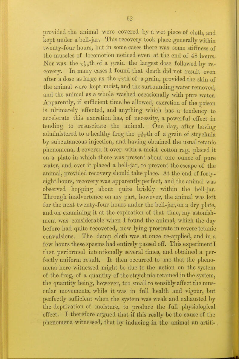 provided the animal were covered by a wet piece of cloth, and kept under a bell-jar. This recovery took place generally within twenty-four hours, but in some cases there was some stiffness of the muscles of locomotion noticed even at the end of 48 hours. Nor was the -r,^th. of a grain the largest dose followed by re- covery. In many cases I found that death did not result even after a dose as large as the T^th of a grain, provided the skin of the animal were kept moist, and the surrounding water removed, and the animal as a whole washed occasionally with pure water. Apparently, if sufficient time be allowed, excretion of the poison is ultimately effected, and anything which has a tendency to accelerate this excretion has, of necessity, a powerful effect in tending to resuscitate the animal. One day, after having administered to a healthy frog the ^^th of a grain of strychnia by subcutaneous injection, and having obtained the usual tetanic phenomena, I covered it over with a moist cotton rag, placed it on a plate in which there was present about one ounce of j)ure water, and over it placed a bell-jar, to prevent the escape of the animal, provided recovery should take place. At the end of forty- eight hours, recovery was apparently perfect, and the animal was observed hopping about quite briskly within the bell-jar. Through inadvertence on my part, however, the animal was left for the next twenty-four hours under the bell-jar, on a dry plate, and on examining it at the expiration of that time, my astonish- ment was considerable when I found the animal, which the day before had quite recovered, now lying prostrate in severe tetanic convulsions. The damp cloth was at once re-applied, and in a few hours these spasms had entirely passed off. This expenmenti then performed intentionally several times, and obtained a per- fectly uniform result. It then occurred to me that the pheno- mena here witnessed might be due to the action on the system of the frog, of a quantity of the strychnia retained in the system, the quantity being, however, too small to sensibly affect the mus- cular movements, while it Avas in full health and vigour, but perfectly sufficient when the system was weak and exhausted by the deprivation of moisture, to produce the full physiological effect. I therefore argued that if this really be the cause of the phenomena witnessed, that by inducing in the animal an artifi-