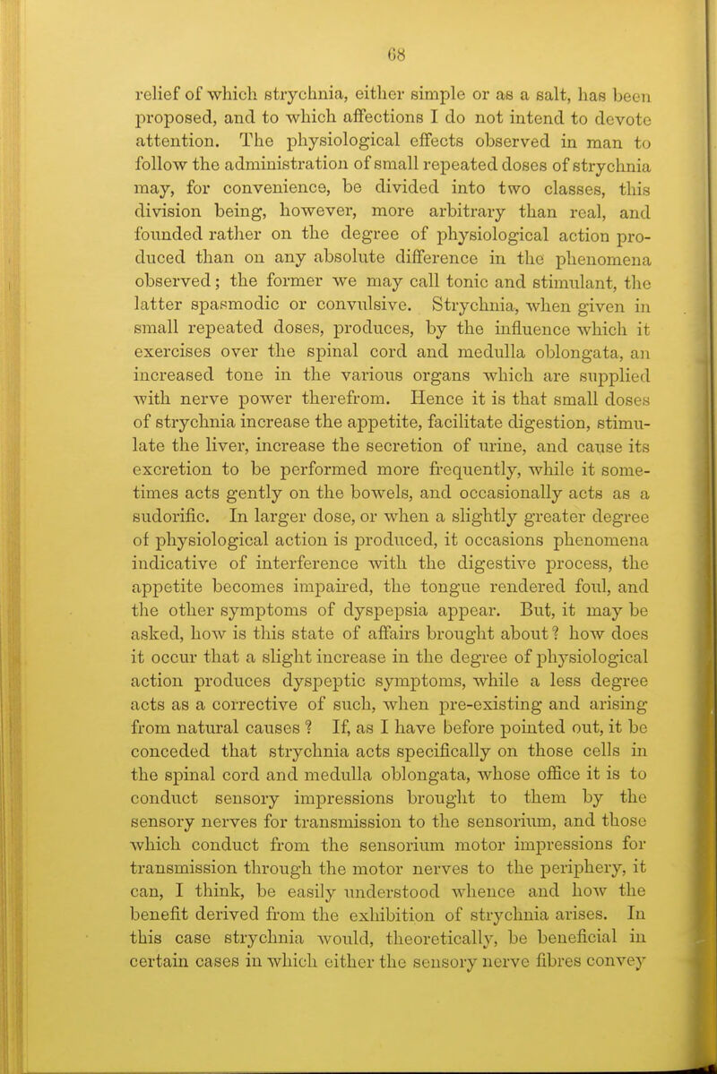 G8 relief of which strychnia, either simple or as a salt, has been proposed, and to which affections I do not intend to devote attention. The physiological effects observed in man to follow the administration of small repeated doses of strychnia may, for convenience, be divided into two classes, this division being, however, more arbitrary than real, and founded rather on the degree of physiological action pro- duced than on any absolute difference in the phenomena observed; the former we may call tonic and stimulant, the latter spasmodic or convulsive. Strychnia, when given in small repeated doses, produces, by the influence which it exercises over the spinal cord and medulla oblongata, an increased tone in the various organs which are supplied with nerve power therefrom. Hence it is that small doses of strychnia increase the appetite, facilitate digestion, stimu- late the liver, increase the secretion of urine, and cause its excretion to be performed more frequently, while it some- times acts gently on the bowels, and occasionally acts as a sudorific. In larger dose, or when a slightly greater degree of physiological action is produced, it occasions phenomena indicative of interference with the digestive process, the appetite becomes impaired, the tongue rendered foul, and the other symptoms of dyspepsia appear. But, it may be asked, how is this state of affairs brought about ? how does it occur that a slight increase in the degree of physiological action produces dyspeptic symptoms, while a less degree acts as a corrective of such, when pre-existing and arising from natural causes ? If, as I have before pointed out, it be conceded that strychnia acts specifically on those cells in the spinal cord and medulla oblongata, whose office it is to conduct sensory impressions brought to them by the sensory nerves for transmission to the sensorium, and those which conduct from the sensorium motor impressions for transmission through the motor nerves to the periphery, it can, I think, be easily understood whence and how the benefit derived from the exhibition of strychnia arises. In this case strychnia Avould, theoretically, be beneficial in certain cases in which either the sensory nerve fibres convey