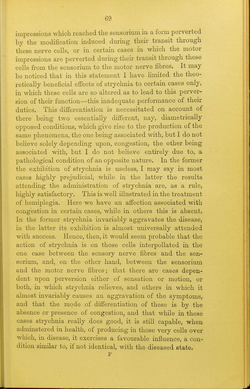 impressions which reached the sensorium iu a form perverted by the modification induced during their transit through these nerve cells, or in certain cases in which the motor impressions are perverted during their transit through these cells from the sensorium to the motor nerve fibres. It may- be noticed that in this statement I have hmited the theo- retically beneficial effects of strychnia to certain cases only, in which these cells are so altered as to lead to this perver- sion of their function—this inadequate performance of their duties. This differentiation is necessitated on account of there being two essentially different, nay, diametrically opposed conditions, which give rise to the production of the same phenomena, the one being associated with, but I do not believe solely depending upon, congestion, the other being associated with, but I do not believe entirely due to, a pathological condition of an opposite nature. In the former the exiiibition of strychnia is useless, I may say in most cases highly prejudicial, while in the latter the results attending the administration of strychnia are, as a rule, highly satisfactory. This is well illustrated in the treatment of hemiplegia. Here we have an affection associated with congestion in certain cases, while in others this is absent* In the former strychnia invariably aggravates the disease, in the latter its exhibition is almost universally attended with success. Hence, then, it would seem probable that the action of strychnia is on those cells interpellated in the one case between the sensory nerve fibres and the sen- sorium, and, on the other hand, between the sensorium and the motor nerve fibres; that there are cases depen- dent upon perversion either of sensation or motion, or both, in which strychnia relieves, and others in which it almost invariably causes an aggravation of the symptoms, and that the mode of differentiation of these is by the absence or presence of congestion, and that Avhile in these cases strychnia really does good, it is still capable, when adminstered in health, of producing m those very cells over which, in disease, it exercises a favourable influence, a con- dition similar to, if not identical, with the diseased state.