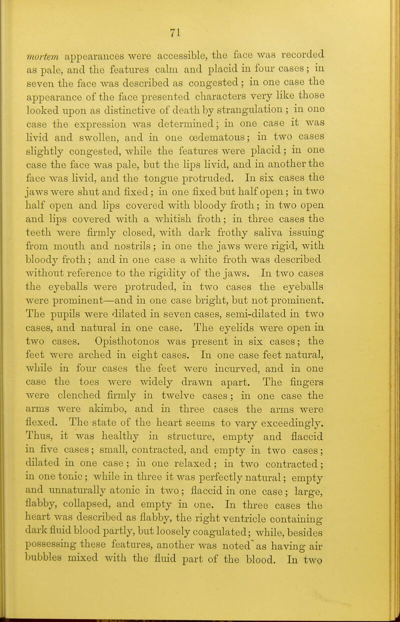 mortem appearances were accessible, the face was recorded as pale, and the features calm and placid in four cases; in seven the face was described as congested; in one case the appearance of the face presented characters very like those looked upon as distinctive of death by strangulation ; in one case the expression was determined; in one case it was livid and swollen, and in one oedematous; in two cases slightly congested, while the featiu-es were placid; in one case the face was pale, but the lips livid, and in another the face was livid, and the tongue protruded. In six cases the jaws were shut and fixed; in one fixed but half open; in two half open and lips covered with bloody froth; in two open and lips covered with a whitish froth; in three cases the teeth were firmly closed, with dark frothy saliva issuing from mouth and nostrils; in one the jaws were rigid, with bloody froth; and in one case a white froth was described ^\^thout reference to the rigidity of the jaws. In two cases the eyeballs were protruded, in two cases the eyeballs were prominent—and in one case bright, but not prominent. The pupils were dilated in seven cases, semi-dilated in two cases, and natural in one case. The eyelids were open in two cases. Opisthotonos was present in six cases; the feet were arched in eight cases. In one case feet natural, while in four cases the feet were mcurved, and in one case the toes were widely drawn apart. The fingers were clenched fii-mly in twelve cases; in one case the arms were akimbo, and in three cases the arms were flexed. The state of the heart seems to vary exceedingly. Thus, it was healthy in structure, empty and flaccid in five cases; small, contracted, and empty m two cases; dilated in one case; in one relaxed; in two contracted; in one tonic; while in tlu-ee it was perfectly natural; empty and unnaturally atonic in two; flaccid in one case; large, flabby, collapsed, and empty in one. In three cases the heart was described as flabby, the right ventricle containing dark fluid blood partly, but loosely coagulated; Avhile, besides possessing these features, another was noted' as having air bubbles mixed with the fluid part of the blood. In two