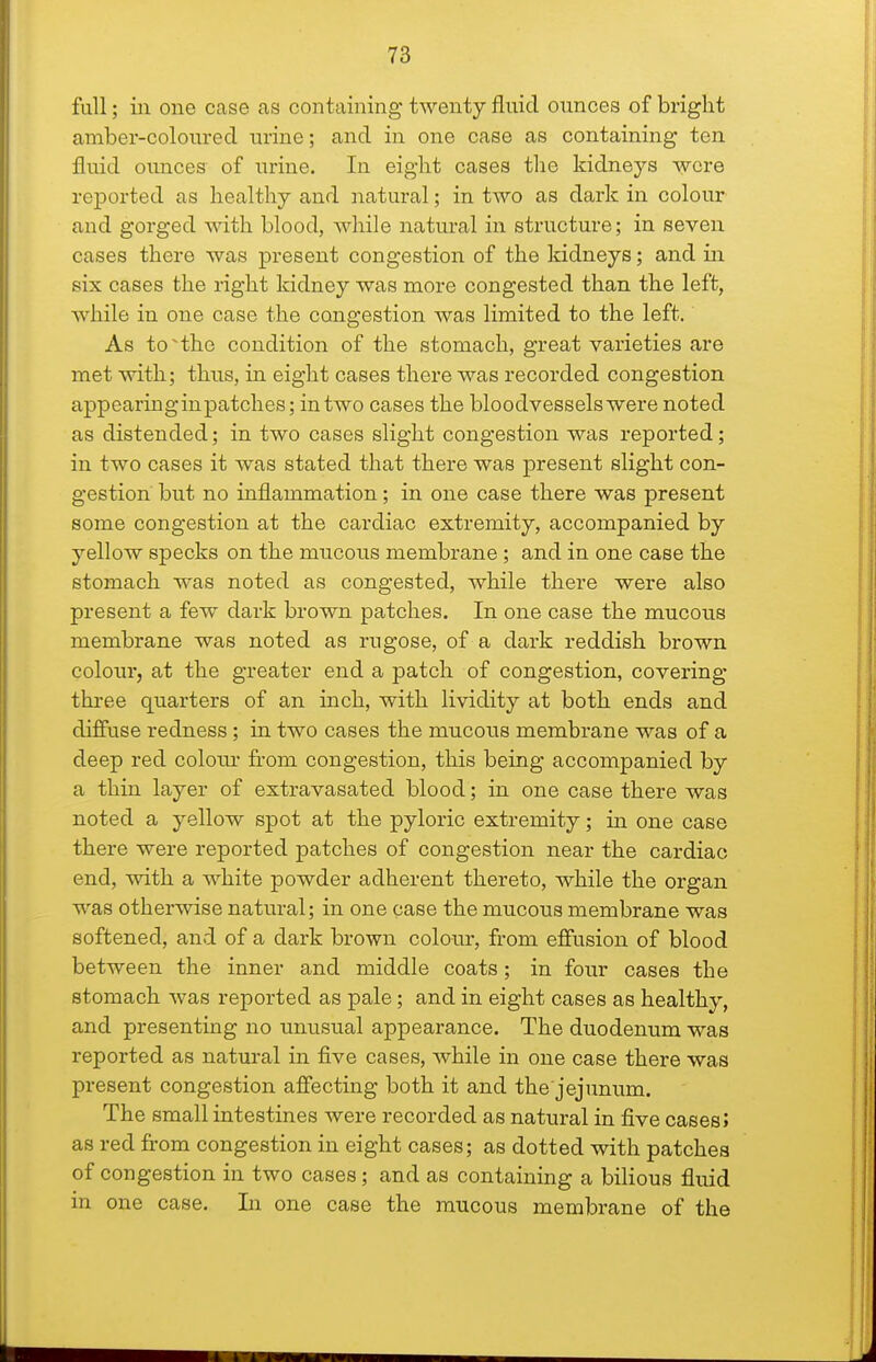 fall; in one case as containing twenty fluid ounces of bright amber-coloured urine; and in one case as containing ten fluid ounces of urine. In eight cases the kidneys wore reported as healthy and natural; in two as dark in colour and gorged with blood, while natural in structure; in seven cases there was present congestion of the kidneys; and in six cases the right kidney was more congested than the left, while in one case the congestion Avas limited to the left. As toHhe condition of the stomach, great varieties are met with; thus, in eight cases there was recorded congestion appearinginpatches; intwo cases the bloodvessels were noted as distended; in two cases slight congestion was reported; in two cases it was stated that there was present slight con- gestion but no inflammation; in one case there was present some congestion at the cardiac extremity, accompanied by yellow specks on the mucous membrane; and in one case the stomach was noted as congested, while there were also present a few dark brown patches. In one case the mucous membrane was noted as rugose, of a dark reddish brown colour, at the greater end a patch of congestion, covering three quarters of an inch, with lividity at both ends and diffuse redness; in two cases the mucous membrane was of a deep red colom- from congestion, this being accompanied by a thin layer of extravasated blood; in one case there was noted a yellow spot at the pyloric extremity; in one case there were reported patches of congestion near the cardiac end, with a white powder adherent thereto, while the organ was otherwise natural; in one case the mucous membrane was softened, and of a dark brown colour, from effusion of blood between the inner and middle coats ; in four cases the stomach was reported as pale; and in eight cases as healthy, and presenting no unusual appearance. The duodenum was reported as natural in five cases, while in one case there was present congestion affecting both it and the'jejunum. The small intestines were recorded as natural in five cases? as red from congestion in eight cases; as dotted with patches of congestion in two cases; and as containing a bilious fluid in one case. In one case the mucous membrane of the