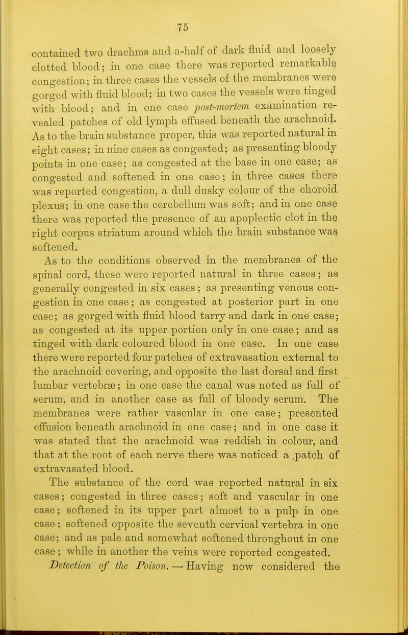 contained two drachms and a-lialf of dark fluid and loosely clotted blood; in one case there was reported remarkable congestion; in three cases the vessels of the membranes were gorged with fluid blood; in two cases the vessels were tinged Avith blood; and in one case post-mortem examination re- vealed patches of old lymph effused beneath the arachnoid. As to the brain substance proper, this was reported natural in eight cases; in nme cases as congested; as presenting bloody points in one case; as congested at the base in one case; as congested and softened in one case; in three cases there was reported congestion, a dull dusky colour of the choroid plexus; in one case the cerebellum was soft; and in one case there was reported the presence of an apoplectic clot in the right corpus striatum around which the brain substance was softened. As to the conditions observed in the membranes of the spinal cord, these were reported natural in three cases; as generally congested in six cases; as presenting venous con- gestion in one case; as congested at posterior part in one case; as gorged with fluid blood tarry and dark in one case; as congested at its upper portion only in one case; and as tinged with dark coloured blood in one case. In one case there were reported four patches of extravasation external to the arachnoid covering, and opposite the last dorsal and first lumbar vertebrae; in one case the canal was noted as full of serum, and in another case as full of bloody serum. The membranes were rather vascular in one case; presented effusion beneath arachnoid in one case; and in one case it was stated that the arachnoid was reddish in colour, and that at the root of each nerve there was noticed a .patch of extravasated blood. The substance of the cord was reported natural in six cases; congested m three cases; soft and vascular in one case; softened in its upper part almost to a pulp in one case; softened opposite the seventh cervical vertebra in one case; and as pale and somewhat softened throughout in one case; while in another the veins were reported congested. Detection of the Poison. — Having now considered the