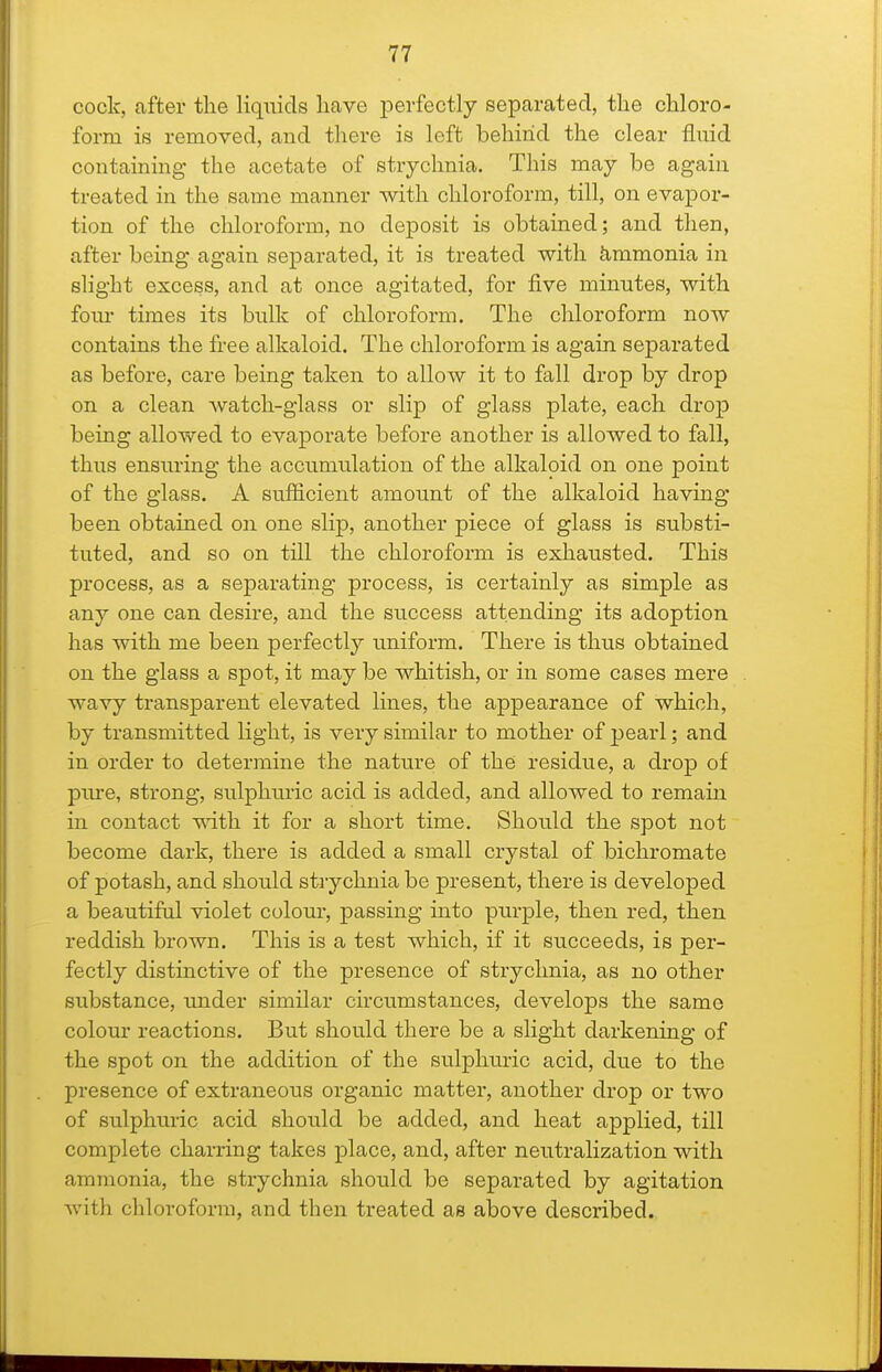 cock, after the liquids have perfectly separated, the chloro- form is removed, and there is left behind the clear fluid containing the acetate of strychnia. This may be again treated in the same manner with chloroform, till, on evapor- tion of the chloroform, no deposit is obtained; and then, after being again separated, it is treated with &,mmoma in slight excess, and at once agitated, for five minutes, with four times its bulk of chloroform. The chloroform now contains the free alkaloid. The chloroform is again separated as before, care being taken to allow it to fall drop by drop on a clean watch-glass or slip of glass plate, each drop being allowed to evaporate before another is allowed to fall, thus ensuring the accumulation of the alkaloid on one point of the glass. A sufficient amount of the alkaloid having been obtained on one slip, another piece of glass is substi- tuted, and so on till the chloroform is exhausted. This process, as a separating process, is certainly as simple as any one can desire, and the success attending its adoption has with me been perfectly imiform. There is thus obtained on the glass a spot, it may be whitish, or in some cases mere wavy transparent elevated lines, the appearance of which, by transmitted light, is very similar to mother of pearl; and in order to determine the nature of the residue, a drop of piu-e, strong, sulphuric acid is added, and allowed to remain in contact mth it for a short time. Should the spot not become dark, there is added a small crystal of bichromate of potash, and should strychnia be present, there is developed a beautiful violet colour, passing into purple, then red, then reddish brown. This is a test which, if it succeeds, is per- fectly distinctive of the presence of strychnia, as no other substance, under similar circumstances, develops the same colour reactions. But should there be a slight darkening of the spot on the addition of the sulphuric acid, due to the presence of extraneous organic mattei% another drop or two of sulphuric acid should be added, and heat applied, till complete charring takes place, and, after neutralization with ammonia, the strychnia should be separated by agitation with chloroform, and then treated as above described.