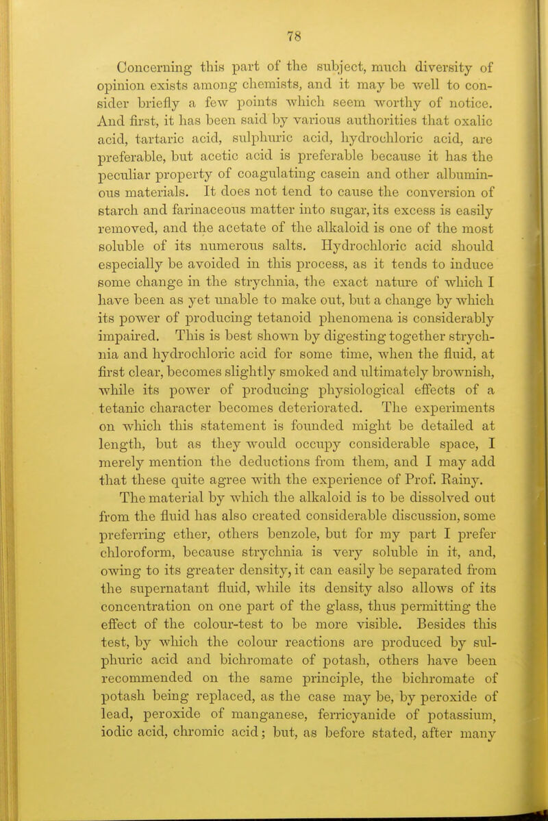 Concerning this part of the subject, much diversity of opinion exists among chemists, and it may be well to con- sider briefly a few points which seem worthy of notice. And first, it has been said by various authorities that oxalic acid, tartaric acid, sulphuric acid, hydrochloric acid, are preferable, but acetic acid is preferable because it has the peculiar property of coagulating casein and other albumin- ous materials. It does not tend to cause the conversion of starch and farinaceous matter into sugar, its excess is easily removed, and the acetate of the alkaloid is one of the most soluble of its numerous salts. Hydrochloric acid should especially be avoided in this process, as it tends to induce some change in the strychnia, the exact nature of which I have been as yet unable to make out, but a change by which its power of producing tetanoid phenomena is considerably impaired. This is best shown by digesting together strych- nia and hydrochloric acid for some time, when the fluid, at first clear, becomes slightly smoked and ultimately brownish, while its power of producing physiological effects of a tetanic character becomes deteriorated. The experiments on which this statement is founded might be detailed at length, but as they would occupy considerable space, I merely mention the deductions from them, and I may add that these quite agree with the experience of Prof. Rainy. The material by which the alkaloid is to be dissolved out from the fluid has also created considerable discussion, some preferring ether, others benzole, but for my part I prefer chloroform, because strychnia is very soluble in it, and, owing to its greater density, it can easily be separated from the supernatant fluid, while its density also allows of its concentration on one part of the glass, thus permitting the effect of the colour-test to be more visible. Besides this test, by which the colour reactions are produced by sul- phuric acid and bichromate of potash, others have been recommended on the same principle, the bichromate of potash being replaced, as the case may be, by peroxide of lead, peroxide of manganese, ferricyanide of potassium, iodic acid, chromic acid; but, as before stated, after many