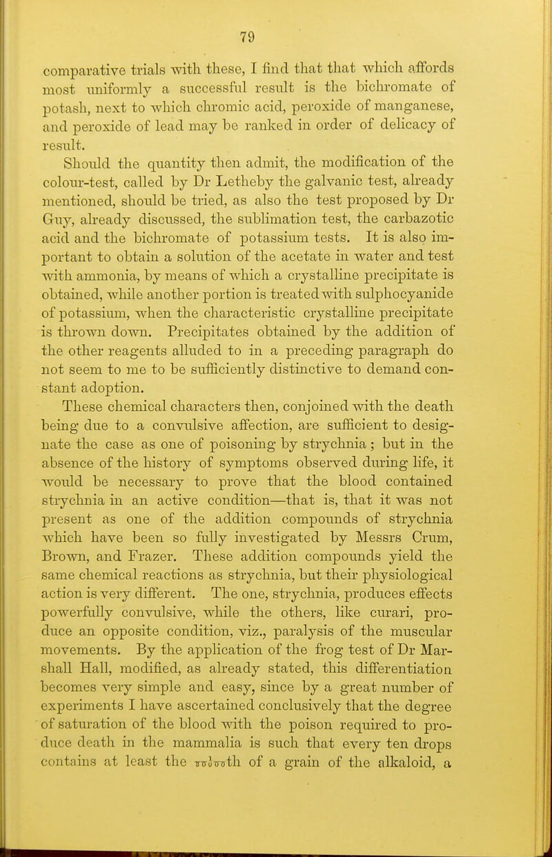 comparative trials with these, I find that that which affords most uniformly a successful result is the bichromate of potash, next to Avhich chromic acid, peroxide of manganese, and peroxide of lead may be ranked in order of delicacy of result. Should the quantity then admit, the modification of the colour-test, called by Dr Letheby the galvanic test, already mentioned, should be tried, as also the test proposed by Dr Guy, already discussed, the sublimation test, the carbazotic acid and the bichromate of potassium tests. It is also im- portant to obtain a solution of the acetate in water and test with ammonia, by means of which a crystalline precipitate is obtained, while another portion is treated with sulphocyanide of potassiiun, when the characteristic crystalline precipitate is thrown down. Precipitates obtained by the addition of the other reagents alluded to in a preceding paragraph do not seem to me to be sufficiently distinctive to demand con- stant adoption. These chemical characters then, conjoined with the death being due to a convulsive afi'ection, are sufficient to desig- nate the case as one of poisoning by strychnia; but in the absence of the history of symptoms observed during life, it would be necessary to prove that the blood contained strychnia in an active condition—that is, that it was not present as one of the addition compounds of strychnia which have been so fully investigated by Messrs Crum, Brown, and Frazer. These addition compounds yield the same chemical reactions as strychnia, but their physiological action is very different. The one, strychnia, produces effects powerfully convulsive, while the others, like curari, pro- duce an opposite condition, viz., paralysis of the muscular movements. By the application of the frog test of Dr Mar- shall Hall, modified, as already stated, this differentiation becomes very simple and easy, since by a great number of experiments I have ascertained conclusively that the degree of saturation of the blood with the poison requhed to pro- duce death in the mammalia is such that every ten drops contains at least the ^-ulvTith. of a grain of the alkaloid, a
