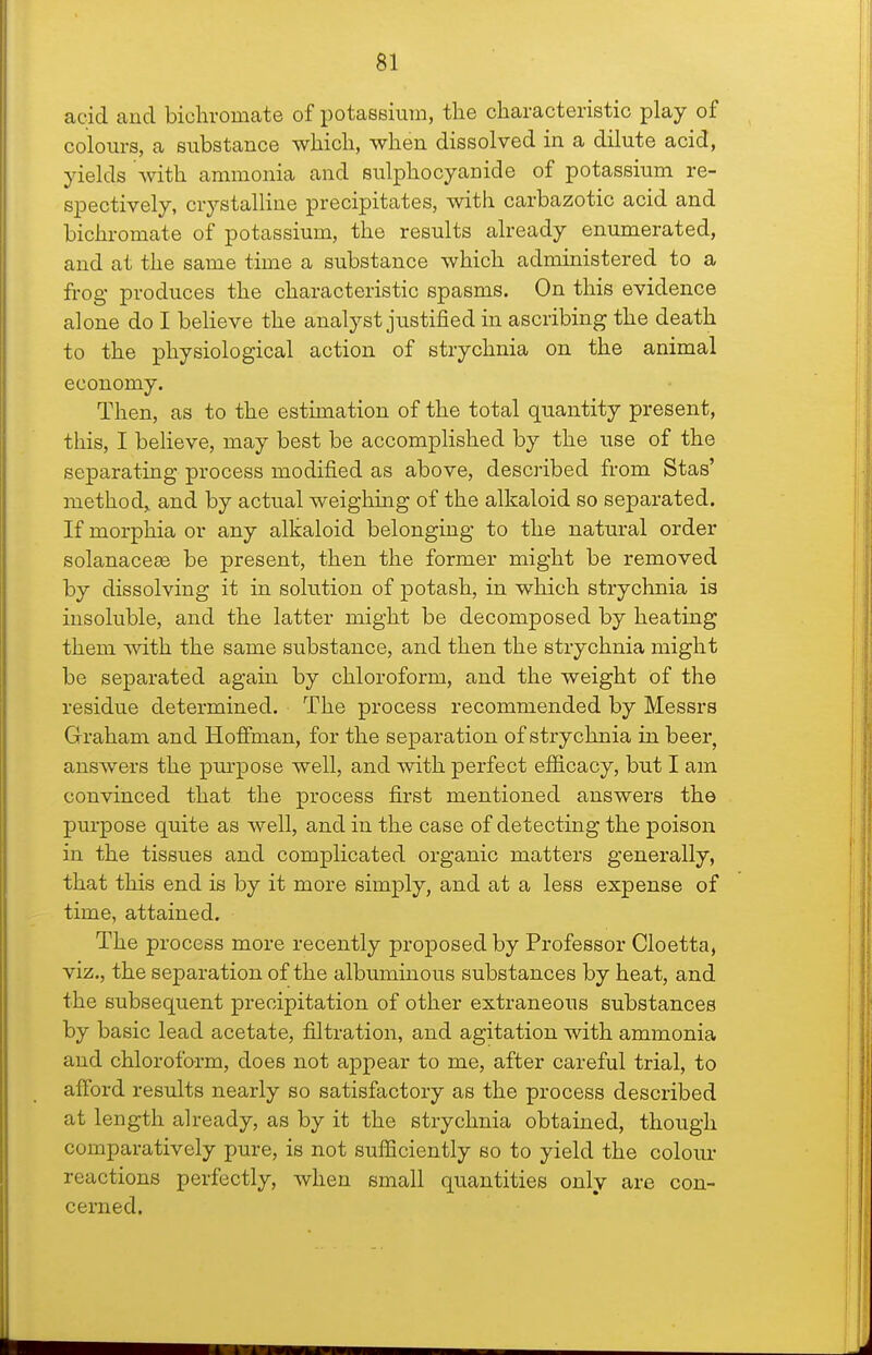acid and bichromate of ijotassiura, the characteristic play of colours, a substance which, when dissolved in a dilute acid, yields with ammonia and sulphocyanide of potassium re- spectively, crystalline precipitates, with carbazotic acid and bichromate of potassium, the results already enumerated, and at the same time a substance which administered to a frog produces the characteristic spasms. On this evidence alone do I believe the analyst justified in ascribing the death to the physiological action of strychnia on the animal economy. Then, as to the estimation of the total quantity present, this, I believe, may best be accomplished by the use of the separating process modified as above, described from Stas' method,, and by actual weighing of the alkaloid so separated. If morphia or any alkaloid belonging to the natural order solanaceee be present, then the former might be removed by dissolving it in solution of potash, in which strychnia ia insoluble, and the latter might be decomposed by heating them with the same substance, and then the strychnia might be separated again by chloroform, and the weight of the residue determined. The process recommended by Messrs Graham and Hoffman, for the separation of strychnia in beer, answers the purpose well, and with perfect efiicacy, but I am convinced that the process first mentioned answers the purpose quite as well, and in the case of detecting the poison in the tissues and complicated organic matters generally, that this end is by it more simply, and at a less expense of time, attained. The process more recently proposed by Professor Cloetta, viz., the separation of the albuminous substances by heat, and the subsequent precipitation of other extraneous substances by basic lead acetate, filtration, and agitation with ammonia and chlorofo-rm, does not appear to me, after careful trial, to afford results nearly so satisfactory as the process described at length already, as by it the strychnia obtained, though comparatively pure, is not sufficiently so to yield the coloiu* reactions perfectly, when small quantities only are con- cerned.