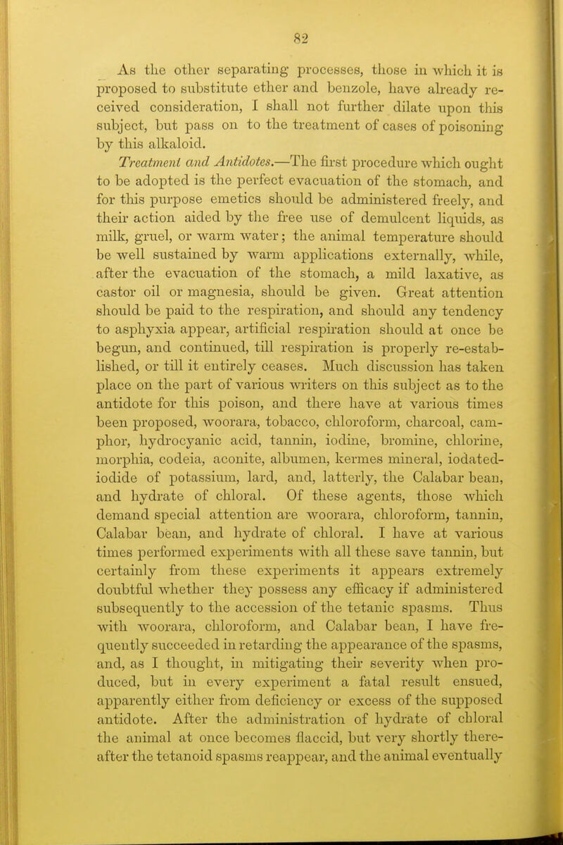 As the other separating processes, those in which it is proposed to substitute ether and benzole, have ah-eady re- ceived consideration, I shall not further dilate upon this subject, but pass on to the treatment of cases of poisoning by this alkaloid. Treatmeni and Antidotes.—The first procedure which ought to be adopted is the perfect evacuation of the stomach, and for this purpose emetics should be administered freely, and their action aided by the free use of demulcent liquids, as milk, gruel, or warm water; the animal temperature should be well sustained by warm applications externally, while, . after the evacuation of the stomach, a mild laxative, as castor oil or magnesia, should be given. Great attention should be paid to the respiration, and should any tendency to asphyxia appear, artificial respiration should at once be begun, and continued, till respiration is properly re-estab- lished, or till it entirely ceases. Much discussion has taken place on the part of various wi-iters on this subject as to the antidote for this poison, and there have at various times been proposed, woorara, tobacco, chloroform, charcoal, cam- phor, hydrocyanic acid, tannin, iodine, bromine, chlorine, morphia, codeia, aconite, albumen, kermes mineral, iodated- iodide of potassium, lard, and, latterly, the Calabar bean, and hydrate of chloral. Of these agents, those which demand special attention are woorara, chloroform, tannin, Calabar bean, and hydrate of chloral. I have at various times performed experiments with all these save tannin, but certainly from these experiments it appears extremely doubtful whether they possess any efficacy if administered subsequently to the accession of the tetanic sj)asms. Thus with woorara, chloroform, and Calabar bean, I have fre- quently succeeded in retarding the appearance of the spasms, and, as I thought, in mitigating then- severity when pro- duced, but in every experiment a fatal result ensued, apparently either from deficiency or excess of the supposed antidote. After the administration of hydrate of chloral the animal at once becomes flaccid, but very shortly there- after the tetanoid spasms reappear, and the animal eventually