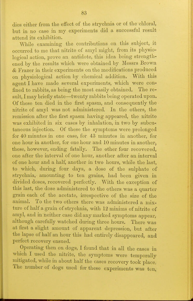 dies either from the effect of the strychnia or of the chloral, but in no case in my experiments did a successful result attend its exhibition. While examinmg the contributions on this subject, it occurred to me that nitrite of amyl might, from its physio- logical action, .prove an antidote, this idea being strength- ened by the results Avhich were obtained by Messrs Brown & Frazer in then- experiments on the modifications produced on physiological action by chemical addition. With this agent I have made several experiments, which were con- fined to rabbits, as being the most easily obtained. The re- sult, I may briefly state—twenty rabbits being operated upon. Of these ten died in the first spasm, and consequently the nitrite of amyl was not administered. In the others, the remission after the fii'st spasm having appeared, the nitrite was exhibited in six cases by inhalation, in two by subcu- taneous injection. Of these the symptoms were prolonged for 40 minutes in one case, for 43 minutes in another, for one hour in another, for one hour and 10 minutes in another, these, however, ending fatally. The other four recovered, one after the interval of one hour, another after an interval of one horn' and a half, another in two hours, while the last, to which, during four days, a dose of the sulphate of strychnia, amounting to ten grains, had been given in divided doses, recovered perfectly. With the exception of this last, the dose administered to the others was a quarter grain each of the acetate, irrespective of the size of the animal. To the two others there was administered a mix- ture of half a gram of strychnia, with 12 minims of nitrite of amyl, and in neither case did any marked symptoms appear, although carefully watched during three hours. There was at first a slight amount of apparent depression, but after the lapse of half an hour this had entirely disappeared, and perfect recovery ensued. Operating then on dogs, I foimd that in all the cases in which I used the nitrite, the symptoms were temporally mitigated, while in about half the cases recovery took place. The number of dogs used for these experiments was ten.