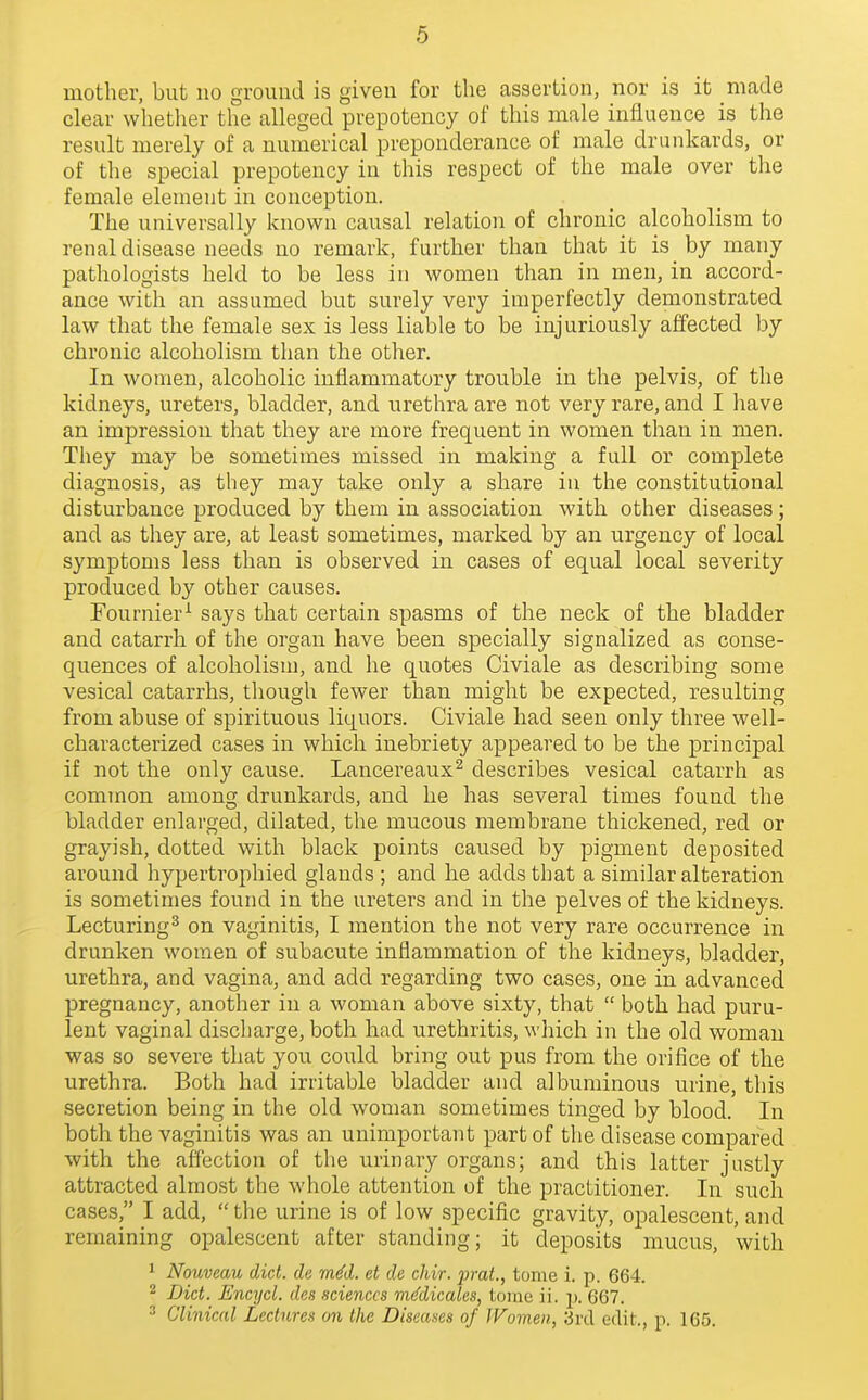 mother, but no ground is given for the assertion, nor is it made clear whetlier the alleged prepotency of this male influence is the result merely of a numerical preponderance of male drunkards, or of the special prepotency in this respect of the male over the female element in conception. The universally known causal relation of chronic alcoholism to renal disease needs no remark, further than that it is by many pathologists held to be less in women than in men, in accord- ance with an assumed but surely very imperfectly demonstrated law that the female sex is less liable to be injuriously affected by chronic alcoholism than the other. In women, alcoholic inflammatory trouble in the pelvis, of the kidneys, ureters, bladder, and urethra are not very rare, and I liave an impression that they are more frequent in women than in men. They may be sometimes missed in making a full or complete diagnosis, as they may take only a share in the constitutional disturbance produced by them in association with other diseases; and as they are, at least sometimes, marked by an urgency of local symptoms less than is observed in cases of equal local severity produced by other causes. Fournier^ says that certain spasms of the neck of the bladder and catarrh of the organ have been specially signalized as conse- quences of alcoholism, and he quotes Civiale as describing some vesical catarrhs, though fewer than might be expected, resulting from abuse of spirituous liquors. Civiale liad seen only three well- characterized cases in which inebriety appeared to be the principal if not the only cause. Lancereaux^ describes vesical catarrh as common among drunkards, and he has several times found the bladder enlarged, dilated, the mucous membrane thickened, red or grayish, dotted with black points caused by pigment deposited around hypertrophied glands ; and he adds that a similar alteration is sometimes found in the ureters and in the pelves of the kidneys. Lecturing^ on vaginitis, I mention the not very rare occurrence in drunken women of subacute inflammation of the kidneys, bladder, urethra, and vagina, and add regarding two cases, one in advanced pregnancy, another in a woman above sixty, that  both had puru- lent vaginal discharge, both had urethritis, which in the old woman was so severe that you could bring out pus from the orifice of the urethra. Both had irritable bladder and albuminous urine, this secretion being in the old woman sometimes tinged by blood. In both the vaginitis was an unimportant part of the disease compared with the affection of the urinary organs; and this latter justly attracted almost the whole attention of the practitioner. In such cases, I add,  the urine is of low specific gravity, opalescent, and remaining opalescent after standing; it deposits mucus, with 1 Nouveau diet, de mM. et de chir. prat., tome i. p. 664. 2 Diet. Encycl. den .sciences m(fdicales, toine ii. p. 667. ^ Clinical Lectures an the Diseases of IVomen, ;jrd edit., p. 165.