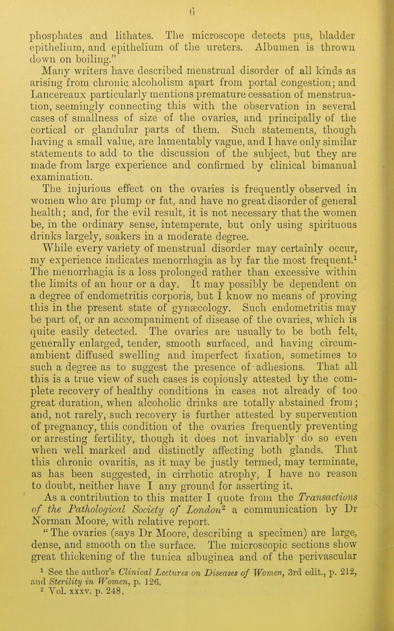 phospliates and lithates. The microscope detects pus, bladder epithelium, and epithelium of the ureters. Albumen is thrown down on boiling. Many writers have described menstrual disorder of all kinds as arising from chronic alcoholism apart from portal congestion; and Lancereaux particularly mentions premature cessation of menstrua- tion, seemingly connecting this with the observation in several cases of smallness of size of the ovaries, and principally of the cortical or glandular parts of them. Such statements, though having a small value, are lamentably vague, and I have only similar statements to add to the discussion of the subject, but they are made from large experience and confirmed by clinical bimanual examination. The injurious effect on the ovaries is frequently observed in women who are plump or fat, and have no great disorder of general health; and, for the evil result, it is not necessary that the women be, in the ordinary sense, intemperate, but only using spirituous drinks largely, soakers in a moderate degree. While every variety of menstrual disorder may certainly occur, my experience indicates menorrhagia as by far the most frequent.^ The menorrhagia is a loss prolonged rather than excessive within the limits of an hour or a day. It may possibly be dependent on a degree of endometritis corporis, but I know no means of proving this in the present state of gynaecology. Such endometritis may be part of, or an accompaniment of disease of the ovaries, which is quite easily detected. The ovaries are usually to be both felt, generally enlarged, tender, smooth surfaced, and having circum- ambient diffused swelling and imperfect fixation, sometimes to such a degree as to suggest the presence of adhesions. That all this is a true view of such cases is copiously attested by the com- plete recovery of healthy conditions in cases not already of too great duration, when alcoholic drinks are totally abstained from; and, not rarely, such recovery is further attested by supervention of pregnancy, this condition of the ovaries frequently preventing or arresting fertility, though it does not invariably do so even when well marked and distinctly affecting both glands. That this chronic ovaritis, as it may be justly termed, may terminate, as has been suggested, in cirrhotic atrophy, I have no reason to doubt, neither have I any ground for asserting it. As a contribution to this matter I quote from the Transactiuiis of the Pathological Society of London^ a communication by Dr Norman Moore, with relative report.  The ovaries (says Dr Moore, describing a specimen) are large, dense, and smooth on the surface. The microscopic sections show great thickening of the tunica albuginea and of the perivascular 1 See the author's Clinical Lectures on Diseases of Women, 3rcl edit., p. 212, and Sterility in Women, p. 126. 2 Vol. XXXV. p. 248.