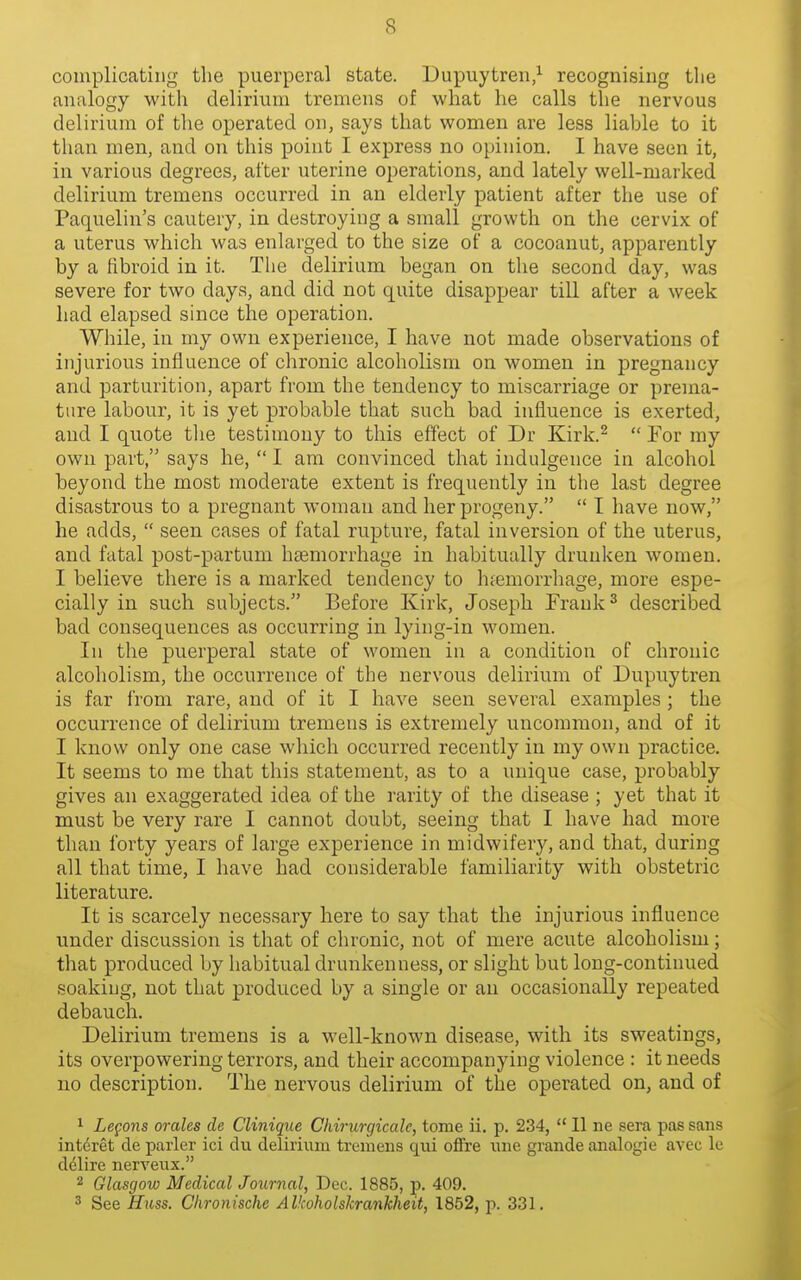complicating the puerperal state. Dupuytren/ recognising the analogy with delirium tremens of what he calls the nervous delirium of the operated on, says that women are less liable to it than men, and on this point I express no opinion. I have seen it, in various degrees, after uterine operations, and lately well-marked delirium tremens occurred in an elderly patient after the use of Paquelin's cautery, in destroying a small growth on the cervix of a uterus which was enlarged to the size of a cocoanut, apparently by a fibroid in it. The delirium began on the second day, was severe for two days, and did not quite disappear till after a week had elapsed since the operation. While, in my own experience, I have not made observations of injurious influence of chronic alcoholism on women in jDregnancy and parturition, apart from the tendency to miscarriage or prema- ture labour, it is yet probable that such bad influence is exerted, and I quote tlie testimony to this effect of Dr Kirk.^  For my own part, says he,  I am convinced that indulgence in alcohol beyond the most moderate extent is frequently in the last degree disastrous to a pregnant woman and her progeny.  I have now, he adds,  seen cases of fatal rupture, fatal inversion of the uterus, and fatal post-partum haemorrhage in habitually drunken women. I believe there is a marked tendency to hiemorrhage, more espe- cially in such subjects. Before Kirk, Joseph Frank ^ described bad consequences as occurring in lying-in women. In the puerperal state of women in a condition of chronic alcoholism, the occurrence of the nervous delirium of Dupuytren is far from rare, and of it I have seen several examples ; the occurrence of delirium tremeus is extremely uncommon, and of it I know only one case which occurred recently in my own practice. It seems to me that this statement, as to a unique case, probably gives an exaggerated idea of the rarity of the disease ; yet that it must be very rare I cannot doubt, seeing that I have had more than forty years of large experience in midwifery, and that, during all that time, I have had considerable familiarity with obstetric literature. It is scarcely necessary here to say that the injurious influence under discussion is that of chronic, not of mere acute alcoholism; that produced by habitual drunkenness, or slight but long-continued soaking, not that produced by a single or an occasionally repeated debauch. Delirium tremens is a well-known disease, with its sweatings, its overpowering terrors, and their accompanying violence : it needs no description. The nervous delirium of the operated on, and of ^ Legons orales de Clinique Chirurgicalc, tome ii. p. 234,  11 ne sera pas sans interet de parler ici du delirium tremens qui offre une grande analogic avec le delire nerveux. 2 Glasgow Medical Journal, Dec. 1885, p. 409. 3 See Huss. Chronische Alkoholskrankheit, 1852, p. 331.
