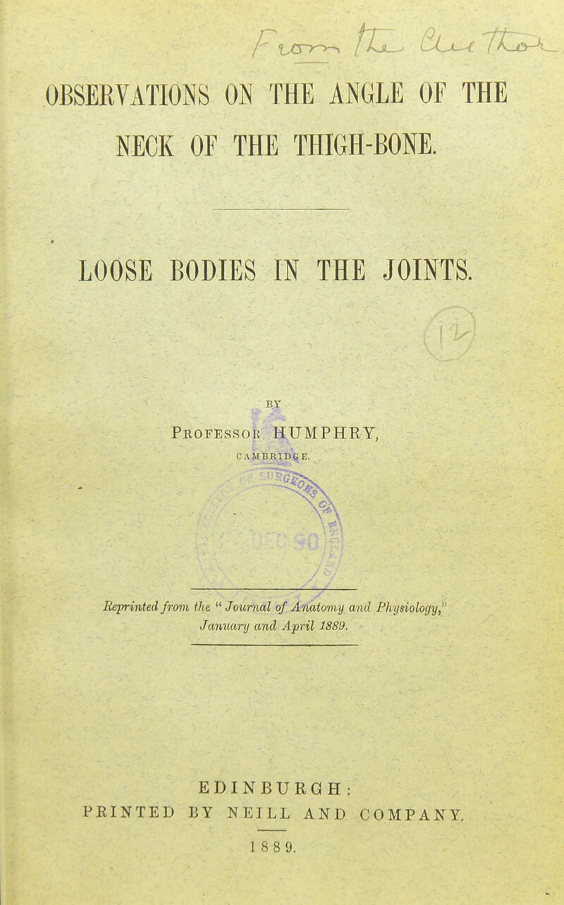 OBSERVATIONS ON THE ANGLE OF THE NECK OF THE THIGH-BONE. LOOSE BODIES IN THE JOINTS. Professor HUMPHRY. CAMBRIDGE. Reprinted from the Journal of Anatomy and Physiology, January and April 1889. EDINBURGH: FEINTED BY NEILL AND COMPANY. 1 8 8 9.