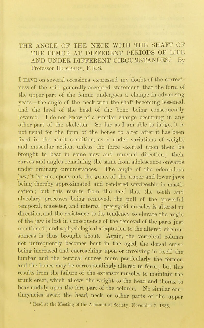 THE ANGLE OF THE NECK WITH THE SHAFT OF THE FEMUR AT DIFFERENT PERIODS OF LIFE AND UNDER DIFFERENT CIRCUMSTANCES.^ By Professor Humphry, F.R.S. I HAVE on several occasions expressed my doubt of the correct- ness of the still generally accepted statement, that the form of the upper part of the femur undergoes a change in advancing years—the angle of the neck with the shaft becoming lessened, and the level of the head of the bone being consequently lowered. I do not know of a similar change occurring in any other part of the skeleton. So far as I am able to judge, it is not usual for the form of the bones to alter after it has been fixed in the adult condition, even under variations of weight and muscular action, unless the force exerted upon them be brought to bear in some new and unusual direction; their curves and angles remaining the same from adolescence onwards under ordinary circumstances. The angle of the edentulous jaw,'it is true, opens out, the gums of the upper and lower jaws being thereby approximated and rendered serviceable in masti- cation; but this results from the fact that the teeth and alveolary processes being removed, the pull of the powerful temporal, masseter, and internal pterygoid muscles is altered in direction, and the resistance to its tendency to elevate the angle of the jaw is lost in consequence of the removal of the parts just mentioned ; and a physiological adaptation to the altered circum- stances is thus brought about. Again, the vertebral column not unfrequently becomes bent in the aged, the dorsal curve being increased and encroaching upon or involving in itself the lumbar and the cervical curves, more particularly the former, and the bones may be correspondingly altered in form ; but this results from the failure of the extensor muscles to maintain the trunk erect, which allows the weight to the head and thorax to bear unduly upon the fore part of the column. No similar con- tingencies await the head, neck, or other parts of the upper ' Read at the Meeting of the Anatomical Society, November 7, 1888.