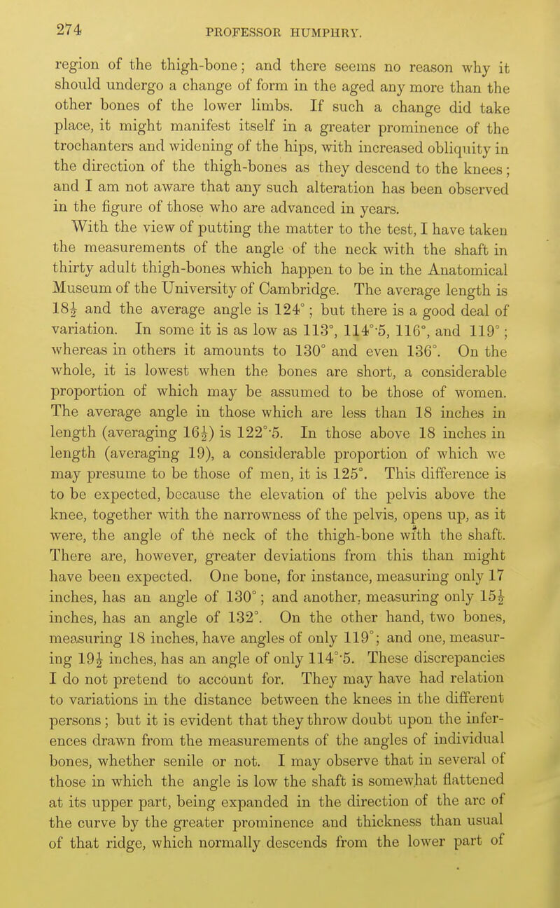 region of the thigh-bone; and there seems no reason why it should undergo a change of form in the aged any more than the other bones of the lower limbs. If such a change did take place, it might manifest itself in a greater prominence of the trochanters and widening of the hips, with increased obliquity in the direction of the thigh-bones as they descend to the knees; and I am not aware that any such alteration has been observed in the figure of those who are advanced in years. With the view of putting the matter to the test, I have taken the measurements of the angle of the neck with the shaft in thirty adult thigh-bones which happen to be in the Anatomical Museum of the University of Cambridge. The average length is 18J and the average angle is 124°; but there is a good deal of variation. In some it is as low as 113°, 114°-5, 116°, and 119°; whereas in others it amounts to 130° and even 136°. On the whole, it is lowest when the bones are short, a considerable proportion of which may be assumed to be those of women. The average angle in those which are less than 18 inches in length (averaging 16|) is 122°-5. In those above 18 inches in length (averaging 19), a considerable proportion of which we may presume to be those of men, it is 125°. This difference is to be expected, because the elevation of the pelvis above the knee, together with the narrowness of the pelvis, opens up, as it were, the angle of the neck of the thigh-bone with the shaft. There are, however, greater deviations from this than might have been expected. One bone, for instance, measuring only 17 inches, has an angle of 130°; and another, measuring only 15J inches, has an angle of 132°. On the other hand, two bones, measuring 18 inches, have angles of only 119°; and one, measur- ing 19| inches, has an angle of only 114°'5. These discrepancies I do not pretend to account for. They may have had relation to variations in the distance between the knees in the different persons ; but it is evident that they throw doubt upon the infer- ences drawn from the measurements of the angles of individual bones, whether senile or not. I may observe that in several of those in which the angle is low the shaft is somewhat flattened at its upper part, being expanded in the direction of the arc of the curve by the greater prominence and thickness than usual of that ridge, which normally descends from the lower part of