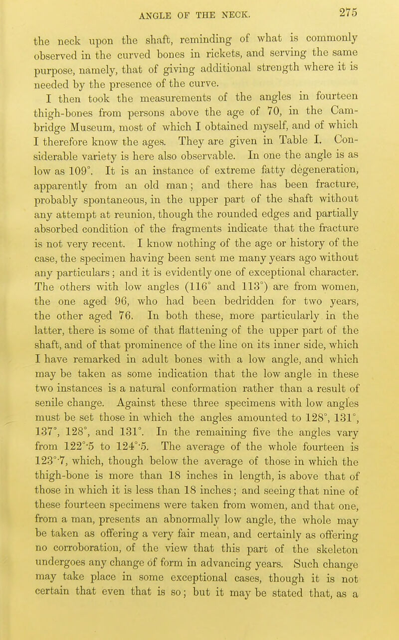 the neck iipon the shaft, reminding of what is commonly observed in the curved bones in rickets, and serving the same purpose, namely, that of giving additional strength where it is needed by the presence of the curve. I then took the measurements of the angles in fourteen thigh-bones from persons above the age of 70, in the Cam- bridge Museum, most of which I obtained myself, and of which I therefore know the ages. They are given in Table I. Con- siderable variety is here also observable. In one the angle is as low as 109°. It is an instance of extreme fatty degeneration, apparently from an old man; and there has been fracture, probably spontaneous, in the upper part of the shaft without any attempt at reunion, though the rounded edges and partially absorbed condition of the fragments indicate that the fracture is not very recent. I know nothing of the age or history of the case, the specimen having been sent me many years ago without any particulars ; and it is evidently one of exceptional character. The others with low angles (116° and 113°) are from women, the one aged 96, who had been bedridden for two years, the other aged 76. In both these, more particularly in the latter, there is some of that flattening of the upper part of the shaft, and of that prominence of the line on its inner side, which I have remarked in adult bones with a low angle, and which may be taken as some indication that the low angle in these two instances is a natural conformation rather than a result of senile change. Against these three specimens with low angles must be set those in which the angles amounted to 128°, 131°, 137°, 128°, and 131°. In the remaining five the angles vary from 122°'5 to 124°'5. The average of the whole fourteen is 123°-7, which, though below the average of those in which the thigh-bone is more than 18 inches in length, is above that of those in which it is less than 18 inches; and seeing that nine of these fourteen specimens were taken from women, and that one, from a man, presents an abnormally low angle, the whole may be taken as offering a very fair mean, and certainly as offering no corroboration, of the view that this part of the skeleton undergoes any change of form in advancing years. Such change may take place in some exceptional cases, though it is not certain that even that is so; but it may be stated that, as a