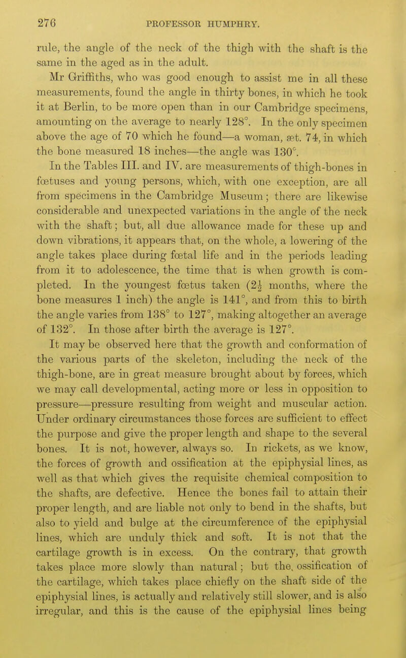rule, the angle of the neck of the thigh with the shaft is the same in the aged as in the adult. Mr Griffiths, who Avas good enough to assist me in all these measurements, found the angle in thirty bones, in which he took it at Berlin, to be more open than in our Cambridge specimens, amounting on the average to nearly 128°. In the only specimen above the age of 70 which he found—a woman, aet. 74, in which the bone measured 18 inches—the angle was 130^. In the Tables III. and IV. are measurements of thigh-bones in foetuses and young persons, which, with one exception, are all from specimens in the Cambridge Museum; there are likeAvise considerable and unexpected variations in the angle of the neck with the shaft; but, all due allowance made for these up and down vibrations, it appears that, on the whole, a lowering of the angle takes place during foetal life and in the periods leading from it to adolescence, the time that is when growth is com- pleted. In the youngest foetus taken (2| months, where the bone measures 1 inch) the angle is 141°, and from this to birth the angle varies from 188° to 127°, making altogether an average of 132°. In those after birth the average is 127°. It may be observed here that the growth and conformation of the various parts of the skeleton, including the neck of the thigh-bone, are in great measure brought about by forces, which we may call developmental, acting more or less in opposition to pressure—pressure resulting from weight and muscular action. Under ordinary circumstances those forces are sufficient to effect the purpose and give the proper length and shape to the several bones. It is not, however, always so. In rickets, as we know, the forces of growth and ossification at the epiphysial lines, as well as that which gives the requisite chemical composition to the shafts, are defective. Hence the bones fail to attain their proper length, and are liable not only to bend in the shafts, but also to yield and bulge at the circumference of the epiphysial lines, which are unduly thick and soft. It is not that the cartilage growth is in excess. On the contrary, that growth takes place more slowly than natural; but the, ossification of the cartilage, which takes place chiefly on the shaft side of the epiphysial lines, is actually and relatively still slower, and is also irregular, and this is the cause of the epiphysial lines being