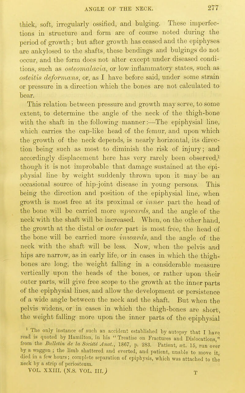 thick, soft, irregularly ossified, and bulging. These imperfec- tions in structure and form are of course noted during the period of growth; but after growth has ceased and the epiphyses are ankylosed to the shafts, these bendings and bulgings do not occur, and the form does not alter except under diseased condi- tions, such as osteomalacia, or low inflammatory states, such as osteitis deformans, or, as I have before said, under some strain or pressure in a direction which the bones are not calculated to bear. This relation between pressure and growth may serve, to some extent, to determine the angle of the neck of the thigh-bone with the shaft in the following manner:—The epiphysial line, which carries the cap-like head of the femur, and upon which the growth of the neck depends, is nearly horizontal, its dii'ec- tion being such as most to diminish the risk of injury; and accordingly displacement here has very rarely been observed,^ though it is not improbable that damage sustained at the epi- physial line by weight suddenly thrown upon it may be an occasional source of hip-joint disease in young persons. This being the direction and position of the epiphysial line, when growth is most free at its proximal or inner part the head of the bone will be carried more upwards, and the angle of the neck with the shaft will be increased. When, on the other hand, the growth at the distal or outer part is most free, the head of the bone will be carried more inwards, and the angle of the neck with the shaft will be less. Now, when the pelvis and hips are narrow, as in early life, or in cases in which the thigh- bones are long, the weight falling in a considerable measure vertically upon the heads of the bones, or rather upon their outer parts, will give free scope to the growth at the inner parts of the epiphysial lines, and allow the development or persistence of a wide angle between the neck and the shaft. But when the pelvis widens, or in cases in which the thigh-bones are short, the weight falling more upon the inner parts of the epiphysial ^ The only instance of such an accident established by autopsy that I have read is quoted by Hamilton, in his Treatise on Fractures and Dislocations, from the Bulletin de la SocidLd Anut., 1867, p. 283. Patient, a!t. 15, run over by a waggon ; the limb shattered and everted, and patient, unable to' move it, died in a few hours; complete separation of epiphysis, which was attached to the neck by a strip of periosteum. VOL. XXIIL (N.S. VOL. III.) y