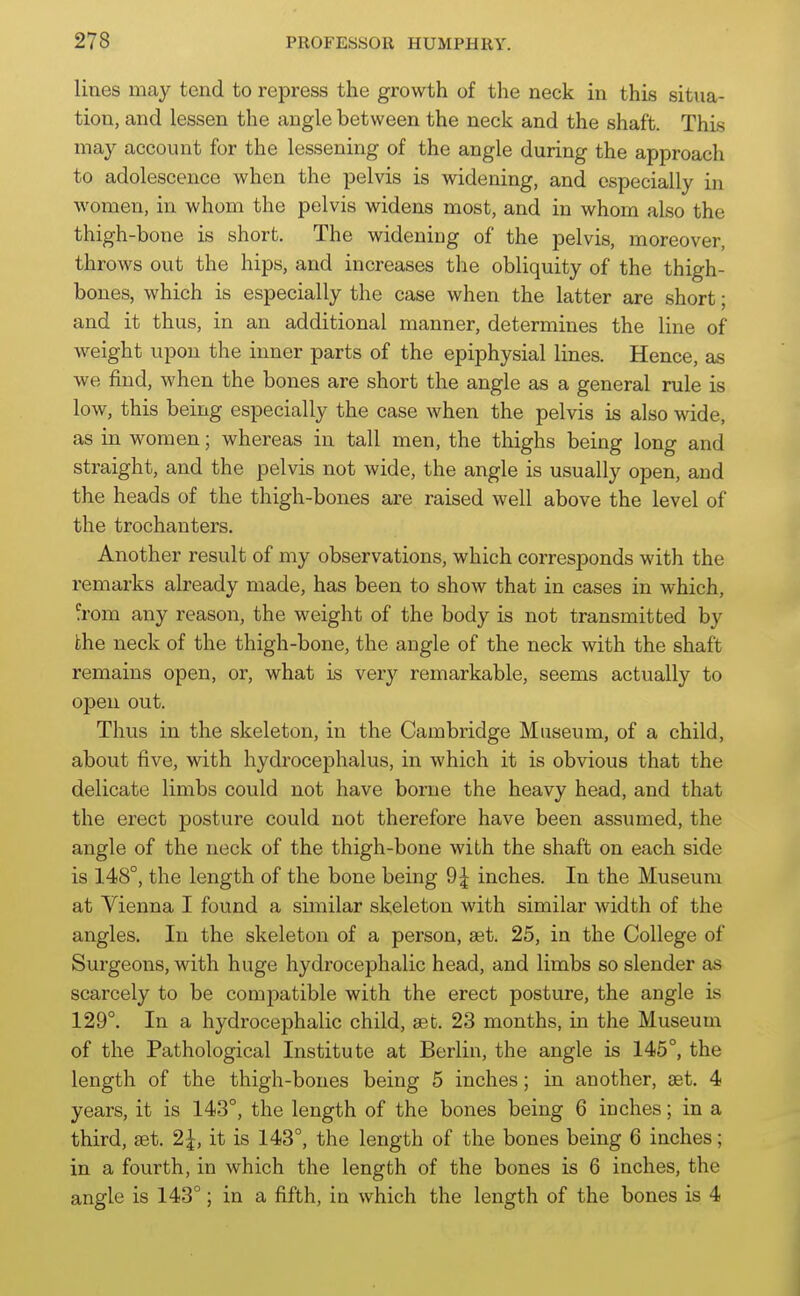 lines may tend to repress the growth of the neck in this situa- tion, and lessen the angle between the neck and the shaft. This may account for the lessening of the angle during the approach to adolescence when the pelvis is widening, and especially in women, in whom the pelvis widens most, and in whom also the thigh-bone is short. The widening of the pelvis, moreover, throws out the hips, and increases the obliquity of the thigh- bones, which is especially the case when the latter are short; and it thus, in an additional manner, determines the line of weight upon the inner parts of the epiphysial lines. Hence, as we find, when the bones are short the angle as a general rule is low, this being especially the case when the pelvis is also wide, as in women; whereas in tall men, the thighs being long and straight, and the pelvis not wide, the angle is usually open, and the heads of the thigh-bones are raised well above the level of the trochanters. Another result of my observations, which corresponds with the remarks already made, has been to show that in cases in which, ?rom any reason, the weight of the body is not transmitted by the neck of the thigh-bone, the angle of the neck with the shaft remains open, or, what is very remarkable, seems actually to open out. Thus in the skeleton, in the Cambridge Museum, of a child, about five, with hydrocephalus, in which it is obvious that the delicate limbs could not have borne the heavy head, and that the erect posture could not therefore have been assumed, the angle of the neck of the thigh-bone with the shaft on each side is 148°, the length of the bone being 9^ inches. In the Museum at Vienna I found a similar skeleton with similar width of the angles. In the skeleton of a person, aet. 25, in the College of Surgeons, with huge hydrocephalic head, and limbs so slender as scarcely to be compatible with the erect posture, the angle is 129°. In a hydrocephalic child, ast. 23 months, in the Museum of the Pathological Institute at Berlin, the angle is 145°, the length of the thigh-bones being 5 inches; in another, aet. 4 years, it is 143°, the length of the bones being 6 inches; in a third, set. 2^, it is 143°, the length of the bones being 6 inches; in a fourth, in which the length of the bones is 6 inches, the angle is 143°; in a fifth, in which the length of the bones is 4