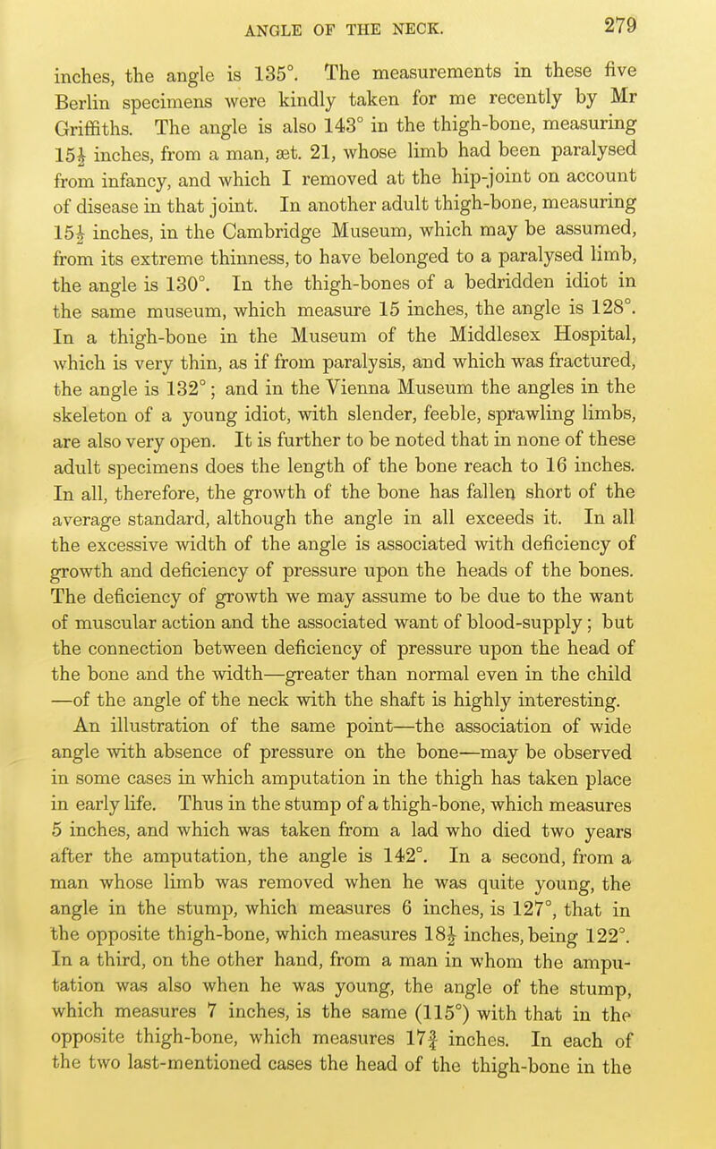 inches, the angle is 135°. The measurements in these five Berlin specimens were kindly taken for me recently by Mr Griffiths. The angle is also 143° in the thigh-bone, measuring 15i inches, from a man, set. 21, whose limb had been paralysed from infancy, and which I removed at the hip-joint on account of disease in that joint. In another adult thigh-bone, measuring 15^ inches, in the Cambridge Museum, which may be assumed, from its extreme thinness, to have belonged to a paralysed limb, the angle is 130°. In the thigh-bones of a bedridden idiot in the same museum, which measure 15 inches, the angle is 128°. In a thigh-bone in the Museum of the Middlesex Hospital, which is very thin, as if from paralysis, and which was fractured, the angle is 132°; and in the Vienna Museum the angles in the skeleton of a young idiot, with slender, feeble, sprawling limbs, are also very open. It is further to be noted that in none of these adult specimens does the length of the bone reach to 16 inches. In all, therefore, the growth of the bone has fallen short of the average standard, although the angle in all exceeds it. In all the excessive width of the angle is associated with deficiency of growth and deficiency of pressure upon the heads of the bones. The deficiency of growth we may assume to be due to the want of muscular action and the associated want of blood-supply; but the connection between deficiency of pressure upon the head of the bone and the width—greater than normal even in the child —of the angle of the neck with the shaft is highly interesting. An illustration of the same point—the association of wide angle with absence of pressure on the bone—may be observed in some cases in which amputation in the thigh has taken place in early life. Thus in the stump of a thigh-bone, which measures 5 inches, and which was taken from a lad who died two years after the amputation, the angle is 142°. In a second, from a man whose limb was removed when he was quite young, the angle in the stump, which measures 6 inches, is 127°, that in the opposite thigh-bone, which measures 18J inches, being 122°. In a third, on the other hand, from a man in whom the ampu- tation was also when he was young, the angle of the stump, which measures 7 inches, is the same (115°) with that in the opposite thigh-bone, which measures I7f inches. In each of the two last-mentioned cases the head of the thigh-bone in the