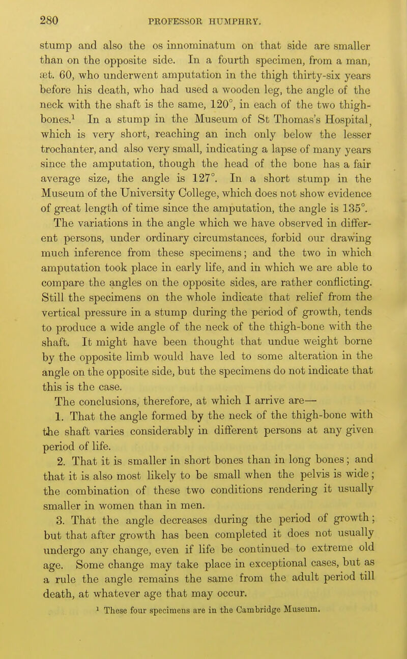 stump and also the os innominatum on that side are smaller than on the opposite side. In a fourth specimen, from a man, iet 60, who underwent amputation in the thigh thirty-six years before his death, who had used a wooden leg, the angle of the neck with the shaft is the same, 120°, in each of the two thigh- bones.^ In a stump in the Museum of St Thomas's Hospital, which is very short, reaching an inch only below the lesser trochanter, and also very small, indicating a lapse of many years since the amputation, though the head of the bone has a fair average size, the angle is 127°. In a short stump in the Museum of the University College, which does not show evidence of great length of time since the amputation, the angle is 185°. The variations in the angle which we have observed in differ- ent persons, under ordinary circumstances, forbid our drawing much inference from these specimens; and the two in which amputation took place in early life, and in which we are able to compare the angles on the opposite sides, are rather conflicting. Still the specimens on the whole indicate that relief from the vertical pressure in a stump during the period of growth, tends to produce a wide angle of the neck of the thigh-bone with the shaft. It might have been thought that undue weight borne by the opposite limb would have led to some alteration in the angle on the opposite side, but the specimens do not indicate that this is the case. The conclusions, therefore, at which I arrive are— 1. That the angle formed by the neck of the thigh-bone with the shaft varies considerably in different persons at any given period of life. 2. That it is smaller in short bones than in long bones; and that it is also most likely to be small when the pelvis is wide; the combination of these two conditions rendering it usually smaller in women than in men. 3. That the angle decreases during the period of growth; but that after growth has been completed it does not usually imdergo any change, even if life be continued to extreme old age. Some change may take place in exceptional cases, but as a rule the angle remains the same from the adult period till death, at whatever age that may occur. ' These four specimens are in the Cambridge Museum.