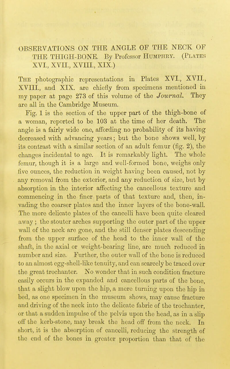 THE TlilGH-BONE. By Professor Humphry. (Plates XVI., XVII, XVIII, XIX.) The photographic representations in Plates XVI., XVII., XVIII., and XIX. are chiefly from specimens mentioned in my paper at page 273 of this volume of the Journal. They are all in the Cambridge Museum. Fig. 1 is the section of the upper part of the thigh-bone of a woman, reported to be 103 at the time of her death. The angle is a fairly wide one, affording no probability of its having decreased with advancing years; but the bone shows well, by its contrast with a similar section of an adult femur (fig. 2), the changes incidental to age. It is remarkably light. The whole femur, though it is a large and well-formed bone, weighs only five ounces, the reduction in weight having been caused, not by any removal from the exterior, and any reduction of size, but by absorption in the interior affecting the cancellous texture and commencing in the finer parts of that texture and, then, in- vading the coarser plates and the inner layers of the bone-wall. The more delicate plates of the cancelli have been quite cleared away ; the stouter arches supporting the outer part of the upper wall of the neck are gone, and the still denser plates descending from the upper surface of the head to the inner wall of the shaft, in the axial or weight-bearing line, are much reduced in number and size. Further, the outer wall of the bone is reduced to an almost egg-shell-like tenuity, and can scarcely be traced over the great trochanter. No wonder that in such condition fracture easily occurs in the expanded and cancellous parts of the bone, that a slight blow upon the hip, a mere turning upon the hip in bed, as one specimen in the museum shows, may cause fracture and driving of the neck into the delicate fabric of the trochanter, or that a sudden impulse of the pelvis upon the head, as in a slip off the kerb-stone, may break the head off from the neck. In short, it is the absorption of cancelli, reducing the strength of the end of the bones in greater proportion than that of the