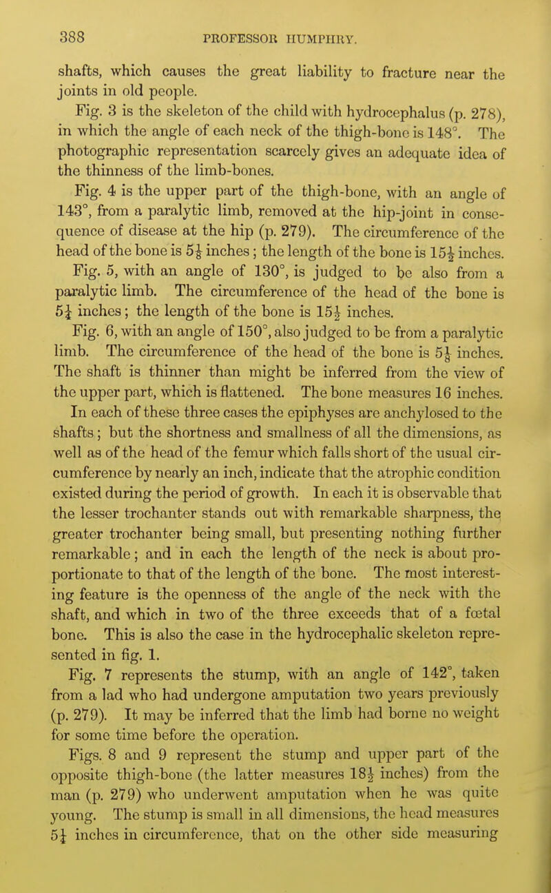 shafts, which causes the great liability to fracture near the joints in old people. Fig. 3 is the skeleton of the child with hydrocephalus (p. 278), in which the angle of each neck of the thigh-bone is 148°. The photographic representation scarcely gives an adequate idea of the thinness of the limb-bones. Fig. 4 is the upper part of the thigh-bone, with an angle of 143°, from a paralytic limb, removed at the hip-joint in conse- quence of disease at the hip (p. 279). The circumference of the head of the bone is 5^ inches; the length of the bone is 15^ inches. Fig. 5, with an angle of 130°, is judged to be also from a paralytic limb. The circumference of the head of the bone is 5^ inches; the length of the bone is 15^ inches. Fig. 6, with an angle of 150°, also judged to be from a paralytic limb. The circumference of the head of the bone is 5^ inches. The shaft is thinner than might be inferred from the view of the upper part, which is flattened. The bone measures 16 inches. In each of these three cases the epiphyses are anchylosed to the shafts; but the shortness and smallness of all the dimensions, as well as of the head of the femur which falls short of the usual cir- cumference by nearly an inch, indicate that the atrophic condition existed during the period of growth. In each it is observable that the lesser trochanter stands out with remarkable sharpness, thei greater trochanter being small, but presenting nothing further remarkable; and in each the length of the neck is about pro- portionate to that of the length of the bone. The most interest- ing feature is the openness of the angle of the neck with the shaft, and which in two of the throe exceeds that of a foetal bone. This is also the case in the hydrocephalic skeleton repre- sented in fig. 1. Fig. 7 represents the stump, with an angle of 142°, taken from a lad who had undergone amputation two years previously (p. 279). It may be inferred that the limb had borne no weight for some time before the operation. Figs. 8 and 9 represent the stump and upper part of the opposite thigh-bone (the latter measures 18| inches) from the man (p. 279) who underwent amputation when he was quite young. The stump is small in all dimensions, the head measures 5 J inches in circumference, that on the other side measuring