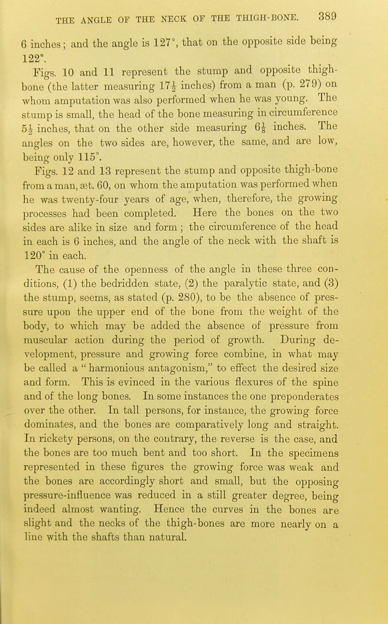 6 inches; and the angle is 127°, that on the opposite side being 122°. Figs. 10 and 11 represent the stump and opposite thigh- bone (the latter measuring 17J^ inches) from a man (p. 279) on whom amputation was also performed when he was young. The stump is small, the head of the bone measuring in circumference 51 inches, that on the other side measuring 6^ inches. The angles on the two sides are, however, the same, and are low, being only 115°. Figs. 12 and 13 represent the stump and opposite thigh-bone from a man, set. 60, on whom the amputation was performed when he was twenty-four years of age, when, therefore, the growing processes had been completed. Here the bones on the two sides are alike in size and form ; the circumference of the head in each is 6 inches, and the angle of the neck with the shaft is 120° in each. The cause of the openness of the angle in these three cod- ditions, (1) the bedridden state, (2) the paralytic state, and (3) the stump, seems, as stated (p. 280), to be the absence of pres- sure upon the upper end of the bone from the weight of the body, to which may be added the absence of pressure from muscular action during the period of growth. During de- velopment, pressure and growing force combine, in what may be called a  harmonious antagonism, to effect the desired size and form. This is evinced in the various flexures of the spine and of the long bones. In some instances the one preponderates over the other. In tall persons, for instance, the growing force dominates, and the bones are comparatively long and straight. In rickety persons, on the contrary, the reverse is the case, and the bones are too much bent and too short. In the specimens represented in these figures the growing force was weak and the bones are accordingly short and small, but the opposing pressure-influence was reduced in a still greater degree, being indeed almost wanting. Hence the curves in the bones are slight and the necks of the thigh-bones are more nearly on a line with the shafts than natural.