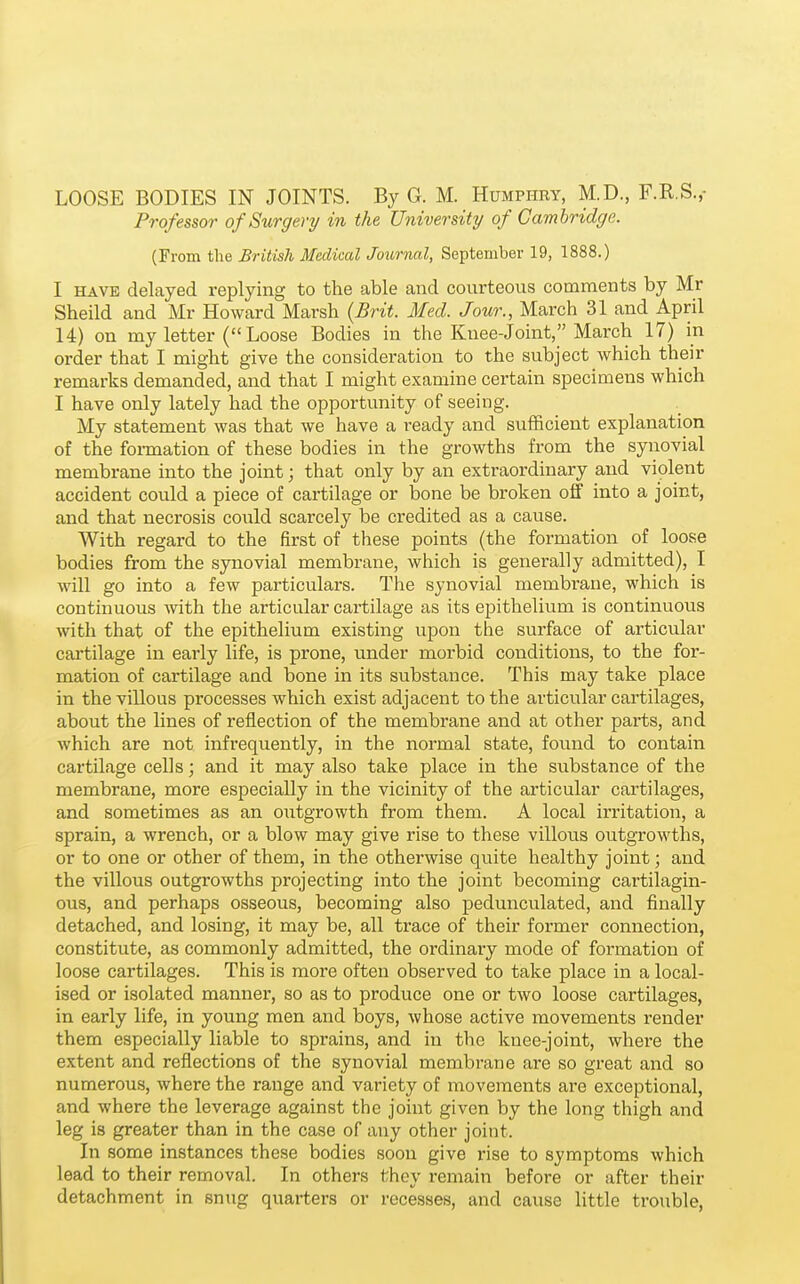 LOOSE BODIES IN JOINTS. By G. M. Humphry, M.D., F.R.S.,- Professor of Surgery in the University of Cambridge. (From the British Medical Journal, September 19, 1888.) I HAVE delayed replying to the able and courteous comments by Mr Sheild and Mr Howard Marsh (Brit. Med. Jour., March 31 and April 14) on my letter ( Loose Bodies in the Knee-Joint, March 17) in order that I might give the consideration to the subject which their remarks demanded, and that I might examine certain specimens which I have only lately had the opportunity of seeing. My statement was that we have a ready and sufficient explanation of the fonnation of these bodies in the growths from the synovial membrane into the joint; that only by an extraordinary and violent accident could a piece of cartilage or bone be broken off into a joint, and that necrosis coxxld scarcely be credited as a cause. With regard to the first of these points (the formation of loose bodies from the sjmovial membrane, which is generally admitted), I will go into a few particulars. The synovial membrane, which is continuous with the articular cartilage as its epithelium is continuous with that of the epithelium existing upon the surface of articular cartilage in early life, is prone, under morbid conditions, to the for- mation of cartilage and bone in its substance. This may take place in the villous processes which exist adjacent to the articular cartilages, about the lines of reflection of the membrane and at other parts, and which are not infrequently, in the normal state, found to contain cartilage cells; and it may also take place in the substance of the membrane, more especially in the vicinity of the articular cartilages, and sometimes as an outgrowth from them. A local irritation, a sprain, a wrench, or a blow may give rise to these villous outgrowths, or to one or other of them, in the otherwise quite healthy joint; and the villous outgrowths projecting into the joint becoming cartilagin- ous, and perhaps osseous, becoming also pedunculated, and finally detached, and losing, it may be, all trace of their former connection, constitute, as commonly admitted, the ordinary mode of formation of loose cartilages. This is more often observed to take place in a local- ised or isolated manner, so as to produce one or two loose cartilages, in early life, in young men and boys, whose active movements render them especially liable to sprains, and in the knee-joint, where the extent and reflections of the synovial membrane are so great and so numerous, where the range and variety of movements are exceptional, and where the leverage against the joint given by the long thigh and leg is greater than in the case of any other joint. In some instances these bodies soon give rise to symptoms which lead to their removal. In others they remain before or after their detachment in snug quarters or recesses, and cause little trouble.