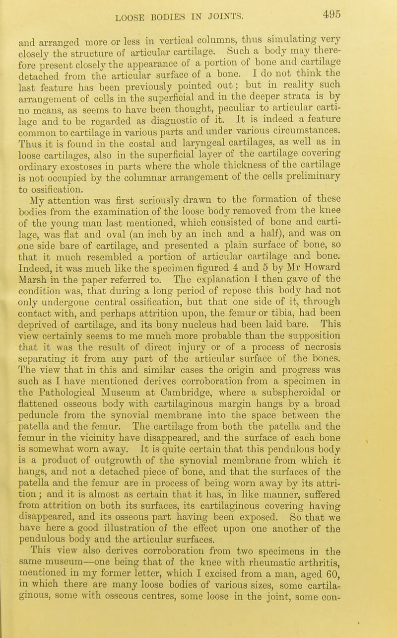 and arranged more or less in vertical columns, thus simulating very closely the structure of articular cartilage. Such a body may there- fore present closely the appearance of a portion of bone and cartilage detached from the articular surface of a bone. I do not think the last feature has been previously pointed out; but in reality such arrangement of cells in the superficial and in the deeper strata is by no means, as seems to have been thought, peculiar to articular carti- lage and to be regarded as diagnostic of it. It is indeed a feature common to cartilage in various parts and under various circumstances. Thus it is found in the costal and laryngeal cartilages, as well as in loose cartilages, also in the superficial layer of the cartilage covering ordinary exostoses in parts where the whole thickness of the cartilage is not occupied by the columnar arrangement of the cells preliminary to ossification. My attention was first seriously drawn to the formation of these bodies from the examination of the loose body removed from the knee of the young man last mentioned, which consisted of bone and carti- lage, was flat and oval (an inch by an inch and a half), and was on one side bare of cartilage, and presented a plain surface of bone, so that it much resembled a portion of articular cartilage and bone. Indeed, it was much like the specimen figured 4 and 5 by Mr Howard Marsh in the paper referred to. The explanation I then gave of the condition was, that during a long period of repose this body had not only undergone central ossification, but that one side of it, through contact with, and perhaps attrition upon, the femur or tibia, had been deprived of cartilage, and its bony nucleus had been laid bare. This view certainly seems to me much more probable than the supposition that it was the result of direct injury or of a process of necrosis separating it from any part of the articular surface of the bones. The view that in this and similar cases the origin and progress was such as I have mentioned derives corroboration from a specimen in the Pathological Museum at Cambridge, where a subspheroidal or flattened osseous body with cartilaginous margin hangs by a broad peduncle from the synovial membrane into the space between the patella and the femur. The cartilage from both the patella and the femur in the vicinity have disappeared, and the surface of each bone is somewhat worn away. It is quite certain that this pendulous body is a product of outgrowth of the synovial membrane from which it hangs, and not a detached piece of bone, and that the surfaces of the patella and the femur are in process of being worn away by its attri- tion ; and it is almost as certain that it has, in like manner, suffered from attrition on both its surfaces, its cartilaginous covering having disappeared, and its osseous part having been exposed. So that we have here a good illustration of the effect upon one another of the pendulous body and the articular surfaces. This view also derives corroboration from two specimens in the same museum—one being that of the knee with rheumatic arthritis, mentioned in my former letter, which I excised from a man, aged 60, in which there are many loose bodies of various sizes, some cartila- ginous, some with osseous centres, some loose in the joint, some con-