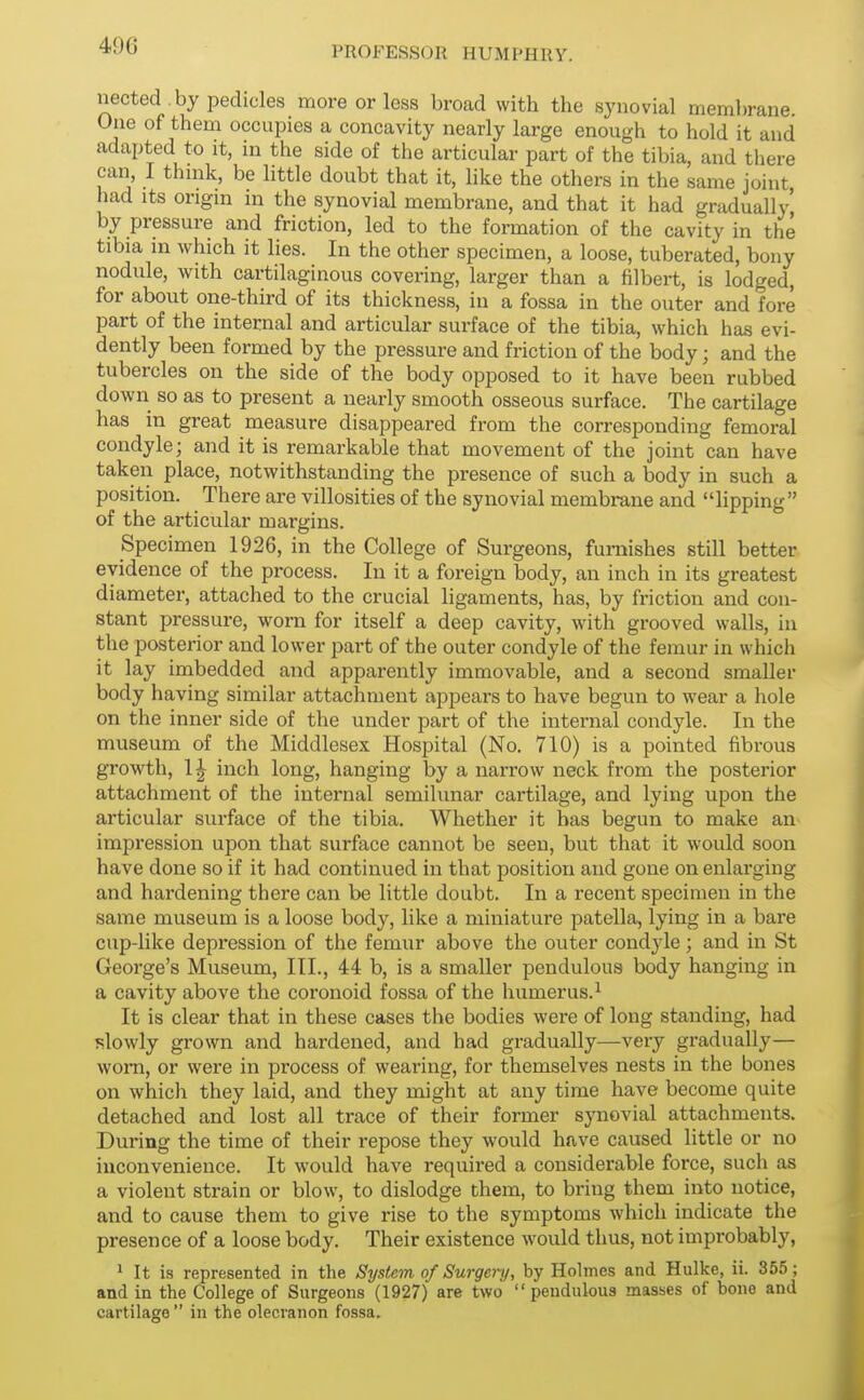 nected.by pedicles more or less broad with the synovial membrane. One of them occupies a concavity nearly large enough to hold it and adapted to it, in the side of the articular part of the tibia, and there can, I thnik, be little doubt that it, like the others in the same joint, had Its origm m the synovial membrane, and that it had gradually^ by pressure and friction, led to the formation of the cavity in the tibia in which it lies. In the other specimen, a loose, tuberated, bony nodiile, with cartilaginous covering, larger than a filbert, is lodged, for about one-third of its thickness, in a fossa in the outer and fore part of the internal and articular surface of the tibia, which has evi- dently been formed by the pressure and friction of the body; and the tubercles on the side of the body opposed to it have been rubbed down so as to present a nearly smooth osseous surface. The cartilage has in great measure disappeared from the corresponding femoral condyle; and it is remarkable that movement of the joint can have taken place, notwithstanding the presence of such a body in such a position. There are villosities of the synovial membrane and lipping of the articular margins. Specimen 1926, in the College of Surgeons, furnishes still better evidence of the process. In it a foreign body, an inch in its greatest diameter, attached to the crucial ligaments, has, by friction and con- stant pressure, worn for itself a deep cavity, with grooved walls, in the posterior and lower part of the outer condyle of the femur in which it lay imbedded and apparently immovable, and a second smaller body having similar attachment appears to have begun to wear a hole on the inner side of the under part of the internal condyle. In the museum of the Middlesex Hospital (No. 710) is a pointed fibrous growth, 1| inch long, hanging by a narrow neck from the posterior attachment of the internal semilunar cai-tilage, and lying upon the articular surface of the tibia. Whether it has begun to make an impression upon that surface cannot be seen, but that it would soon have done so if it had continued in that position and gone on enlarging and hardening there can be little doubt. In a recent specimen in the same museum is a loose body, like a miniature patella, lying in a bare cup-like depression of the femur above the outer condyle ; and in St George's Museum, III., 44 b, is a smaller pendulous body hanging in a cavity above the coronoid fossa of the humerus.^ It is clear that in these cases the bodies were of long standing, had slowly grown and hardened, and bad gradually—very gradually— worn, or were in process of wearing, for themselves nests in the bones on which they laid, and they might at any time have become quite detached and lost all trace of their former synovial attachments. During the time of their repose they would have caused little or no inconvenience. It would have required a considerable force, such as a violent strain or blow, to dislodge them, to bring them into notice, and to cause them to give rise to the symptoms which indicate the presence of a loose body. Their existence would thus, not improbably, 1 It is represented in the System of Surgery, by Holmes and Hulke, ii. 355; and in the College of Surgeons (1927) are two  pendulous masses of bono and cartilage  in the olecranon fossa.