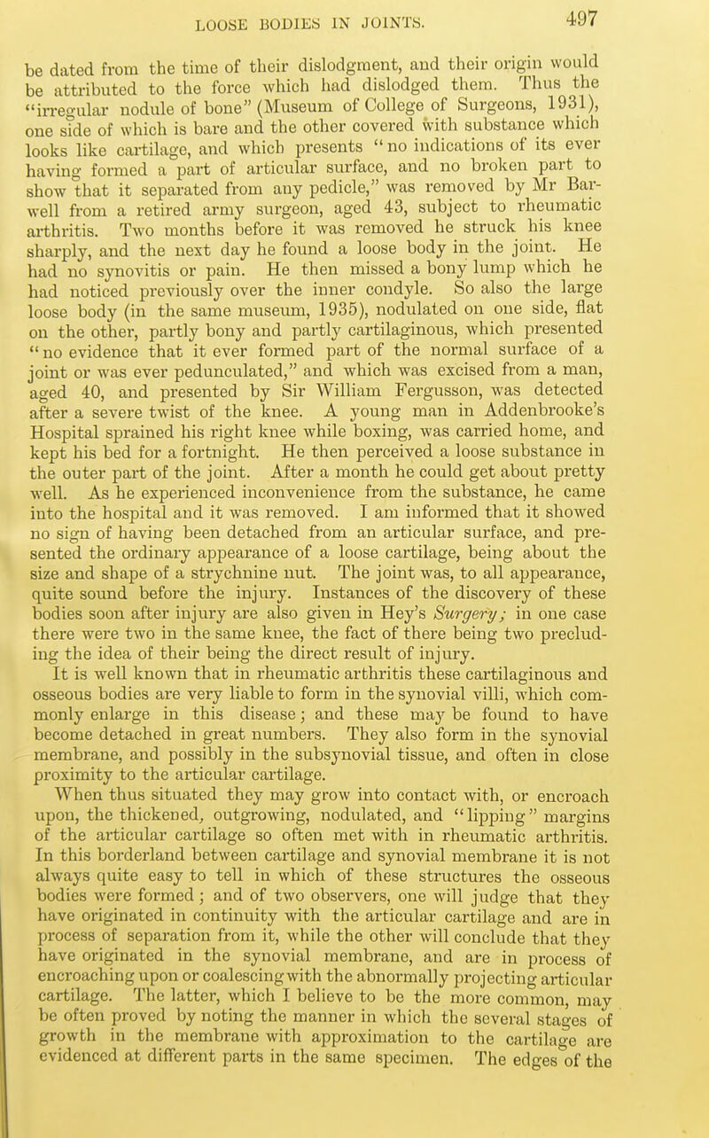 be dated from the time of their dislodgment, and their origin would be attributed to the force which had dislodged them. Thus the in-egular nodule of bone (Museum of College of Surgeons, 1931), one side of which is bare and the other covered with substance which looks like cartilage, and which presents  no indications of its ever having formed a part of articular surface, and no broken part to show that it separated from any pedicle, was removed by Mr Bar- well from a retired army surgeon, aged 43, subject to rheumatic arthritis. Two months before it was removed he struck his knee sharply, and the next day he found a loose body in the joint. He had no synovitis or pain. He then missed a bony lump which he had noticed previously over the inner condyle. So also the large loose body (in the same museum, 1935), nodulated on one side, flat on the other, partly bony and partly cartilaginous, which presented  no evidence that it ever formed part of the normal surface of a joint or was ever pedunculated, and which was excised from a man, aged 40, and presented by Sir William Fergusson, was detected after a severe twist of the knee. A young man in Addenbrooke's Hospital sprained his right knee while boxing, was carried home, and kept his bed for a fortnight. He then perceived a loose substance in the outer part of the joint. After a month he could get about pretty well. As he experienced inconvenience from the substance, he came into the hospital and it was removed. I am informed that it showed no sign of having been detached from an articular surface, and pre- sented the ordinary appearance of a loose cartilage, being about the size and shape of a strychnine nut. The joint was, to all appearance, quite sound before the injury. Instances of the discovery of these bodies soon after injury are also given in Hey's Surgery; in one case there were two in the same knee, the fact of there being two preclud- ing the idea of their being the direct result of injury. It is well known that in rheumatic arthritis these cartilaginous and osseous bodies are very liable to form in the synovial villi, which com- monly enlarge in this disease; and these may be found to have become detached in great numbers. They also form in the synovial membrane, and possibly in the subsynovial tissue, and often in close proximity to the articular cartilage. When thus situated they may grow into contact with, or encroach upon, the thickened, outgrowing, nodulated, and lipping margins of the articular cartilage so often met with in rheumatic arthritis. In this borderland between cartilage and synovial membrane it is not always quite easy to tell in which of these structures the osseous bodies were formed ; and of two observers, one will judge that they have originated in continuity with the articular cartilage and are in process of separation from it, while the other will conclude that they have originated in the synovial membrane, and are in process of encroaching upon or coalescing with the abnormally projecting articular cartilage. The latter, which I believe to be the more common, may be often proved by noting the manner in which the several stages of growth in the membrane with approximation to the cartilage are evidenced at different parts in the same specimen. The edges of the