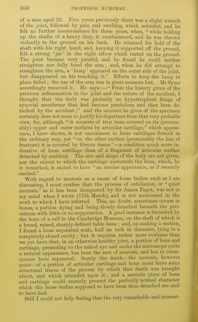 of a man aged 22. Five years previously there was a slight wrench of the joint, followed by pain and swelling, which subsided, and he felt no further inconvenience for three years, when, while holding up the shafts of a heavy dray, it overbalanced, and he was thrown violently to the ground on his back. He retained his hold of the shaft with his right hand, and, keeping it supported off the ground, felt a strong 'jar' in the right elbow which rested on the ground. The joint became very painful, and he found he could neither straighten nor fully bend the arm; and, when he did attempt to straighten the arm, a ' lump' appeared on the outer side of the joint, but disappeared on his touching it. Efforts to keep the lump in place failed ; the use of the arm was in great measure lost. Mr Syme accordingly removed it. He says :— From the history given of the previous inflammation in the joint and the nature of the accident, I thought that the body was probably an hypertrophied fringe of synovial membrane that had become pendulous and then been de- tached by the accident j and the account he gives of the specimen certainly does not seem to justify his departure from that very probable view, for, although it consists of true bone covered on its (presum- ably) upper and outer surfaces by articular cartilage, which appear- ance, I have shown, is not uncommon in loose cartilages formed in the ordinary way, yet on the other surface (presumably the line of fracture) it is covered by fibrous tissue —a condition much more in- dicative of loose cartilage than of a fragment of articular surface detached by accident. The size and shape of the body are not given, nor the extent to which the cartilage surrounds the bone, which, be it remarked, is stated to have an areolar appearance, as if recently ossified. With regard to necrosis as a cause of loose bodies such as I am discussing, I must confess that the process of exfoliation, or quiet necrosis, as it has been designated by Sir James Paget, was not in my mind when I wrote (17th March), and is not mentioned in the work to which I have referred. This, no doubt, sometimes occurs in bones, a portion dying and being slowly detached beneath the peri- osteum with little or no suppuration. A good instance is furnished by the bone of a calf in the Cambridge Museum, on the shaft of which is a broad, raised, sharply-defined table bone ; and, on making a section, I found a loose sequestral scale, half an inch in diameter, lying in a completely-closed cavity; but it requires rather more evidence than we yet have that, in an otherwise healthy joint, a poi-tion of bone and cartilage, presenting to the naked eye and under the microscope quite a natural appearance, has been the seat of necrosis, and has in conse- quence been separated. Surely the death—the necrosis, however quiet—of a portion of articular cartilage and bone must leave some structural traces of the process by which that death was brought about, and which attended upon it; and a necrotic piece of bone and cartilage could scarcely present the perfectly normal character which the loose bodies supposed to have been thus detached are said to have had. Still I could not help feeling that the very remarkable and interest-